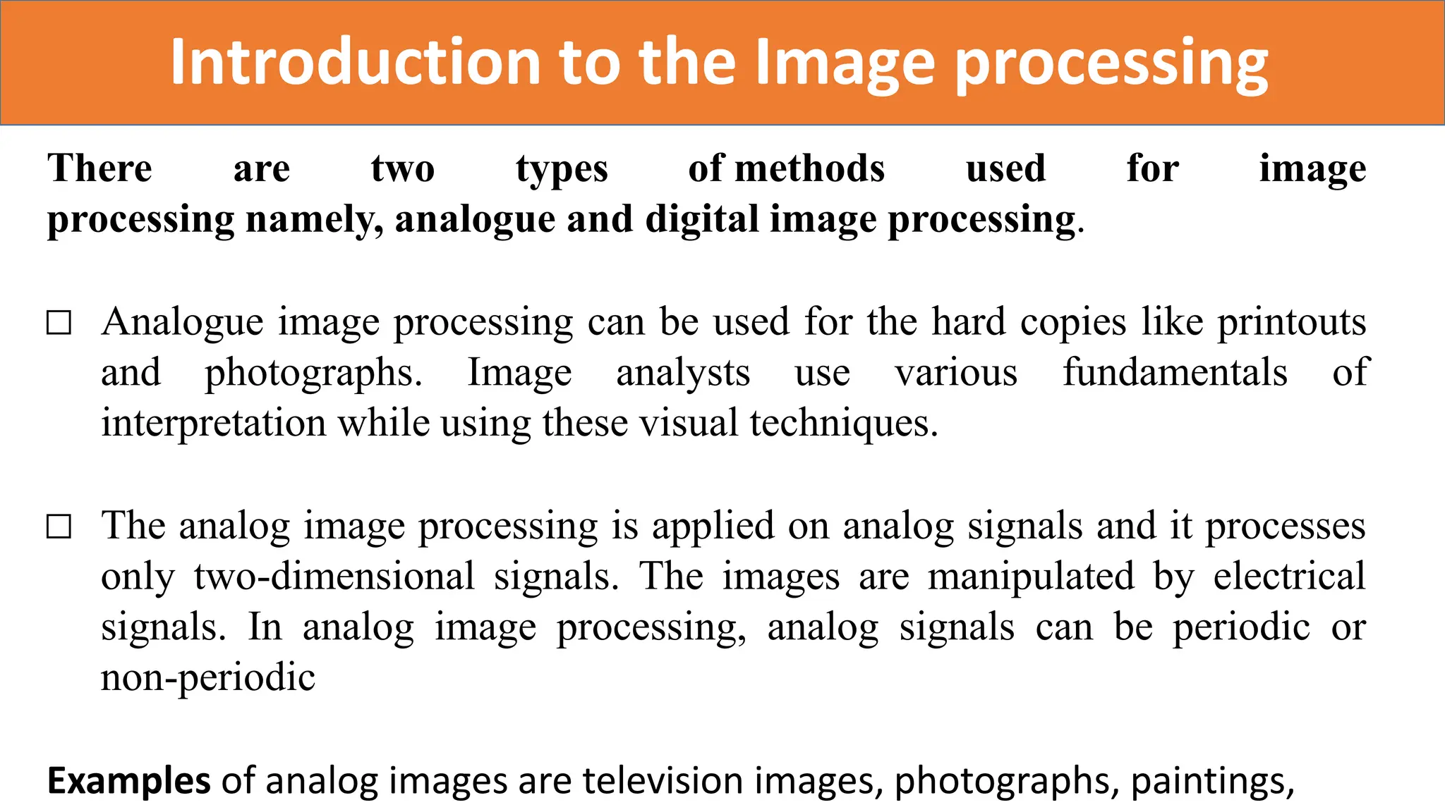 Introduction to the Image processing
There are two types of methods used for image
processing namely, analogue and digital image processing.
□ Analogue image processing can be used for the hard copies like printouts
and photographs. Image analysts use various fundamentals of
interpretation while using these visual techniques.
□ The analog image processing is applied on analog signals and it processes
only two-dimensional signals. The images are manipulated by electrical
signals. In analog image processing, analog signals can be periodic or
non-periodic
Examples of analog images are television images, photographs, paintings,
 