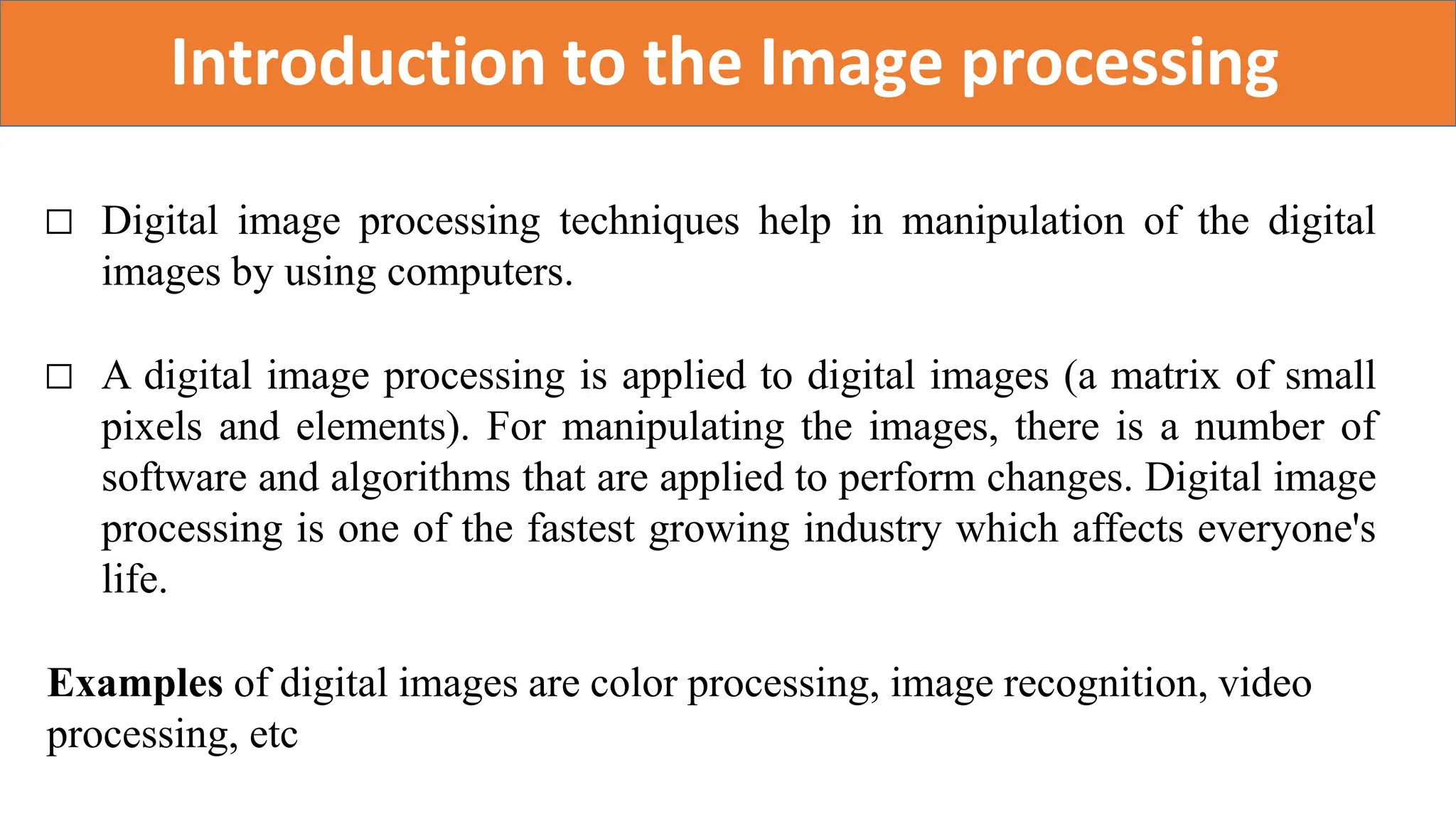 Introduction to the Image processing
□ Digital image processing techniques help in manipulation of the digital
images by using computers.
□ A digital image processing is applied to digital images (a matrix of small
pixels and elements). For manipulating the images, there is a number of
software and algorithms that are applied to perform changes. Digital image
processing is one of the fastest growing industry which affects everyone's
life.
Examples of digital images are color processing, image recognition, video
processing, etc
 