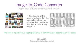 Image-to-Code Converter
Application of Expanded Password System
10001101010110101101010010101101
01011111101010101001010101010101
01010101010101010101010101010101
01010101010101000001001111111101
10000111101010101010101010101101
01001010101010101010101010101010
10101010101010101010101010101010
10101010101010011010100001010000
10100101010100101010010111110010
00100000101010111000111001101001
01011101011011011010101101010101
101010101101110110111010101………
…………………………………………….
⇒ Image data of the
several pictures that the
user selects from the
grid/matrix to be turned
into digital code of any
length ⇒
The code is a password, a cryptographic key or something else depending on use cases
30th July 2023
Mnemonic Identity Solutions Limited
 
