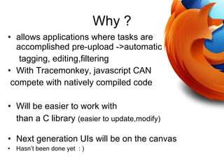 Why ? allows applications where tasks are accomplished pre-upload ->automatic  tagging, editing,filtering With Tracemonkey, javascript CAN compete with natively compiled code Will be easier to work with  than a C library  (easier to update,modify)‏ Next generation UIs will be on the canvas Hasn’t been done yet  : )‏ 
