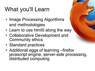 What you'll Learn Image Processing Algorithms  and methodologies Learn to use html5 along the way Collaborative Development and Community ethics Standard practices Additional eggs of learning –firefox javascript engine, server-side processing, distributed computing 