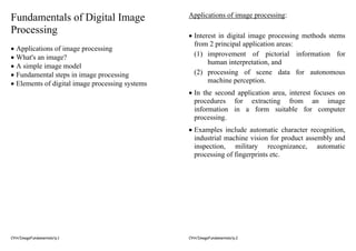 CYH/ImageFundamentals/p.1
Fundamentals of Digital Image
Processing
• Applications of image processing
• What's an image?
• A simple image model
• Fundamental steps in image processing
• Elements of digital image processing systems
CYH/ImageFundamentals/p.2
Applications of image processing:
• Interest in digital image processing methods stems
from 2 principal application areas:
(1) improvement of pictorial information for
human interpretation, and
(2) processing of scene data for autonomous
machine perception.
• In the second application area, interest focuses on
procedures for extracting from an image
information in a form suitable for computer
processing.
• Examples include automatic character recognition,
industrial machine vision for product assembly and
inspection, military recognizance, automatic
processing of fingerprints etc.
 