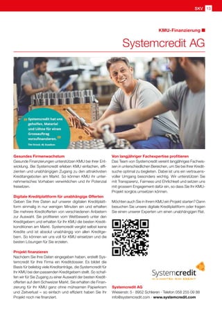 SKV 13
KMU-Finanzierung
Systemcredit AG
Systemcredit AG
Wiesenstr. 5 · 8952 Schlieren · Telefon 058 255 09 88
info@systemcredit.com · www.systemcredit.com
Gesundes Firmenwachstum
Gesunde Finanzierungen unterstützen KMU bei ihrer Ent-
wicklung. Bei Systemcredit erleben KMU einfachen, effi-
zienten und unabhängigen Zugang zu den attraktivsten
Kreditangeboten am Markt. So können KMU ihr unter-
nehmerisches Vorhaben verwirklichen und ihr Potenzial
freisetzen.
Digitale Kreditplattform für unabhängige Offerten
Geben Sie Ihre Daten auf unserer digitalen Kreditplatt-
form einmalig in nur wenigen Minuten ein und erhalten
Sie mehrere Kreditofferten von verschiedenen Anbietern
zur Auswahl. Sie profitieren vom Wettbewerb unter den
Kreditgebern und erhalten für Ihr KMU die besten Kredit-
konditionen am Markt. Systemcredit vergibt selbst keine
Kredite und ist absolut unabhängig von allen Kreditge-
bern. So können wir uns voll für KMU einsetzen und die
besten Lösungen für Sie erzielen.
Projekt finanzieren
Nachdem Sie Ihre Daten eingegeben haben, erstellt Sys-
temcredit für Ihre Firma ein Kreditdossier. Es bildet die
Basis für beliebig viele Kreditanträge, die Systemcredit für
Ihr KMU bei den passenden Kreditgebern stellt. So schaf-
fen wir für Sie Zugang zu einer Auswahl der besten Kredit-
offerten auf dem Schweizer Markt. Sie erhalten die Finan-
zierung für Ihr KMU ganz ohne mühsamen Papierkram
und Zeitverlust – so einfach und effizient haben Sie Ihr
Projekt noch nie finanziert.
Von langjähriger Fachexpertise profitieren
Das Team von Systemcredit vereint langjähriges Fachwis-
sen in unterschiedlichen Bereichen, um Sie bei Ihrer Kredit-
suche optimal zu begleiten. Dabei ist uns ein vertrauens-
voller Umgang besonders wichtig. Wir unterstützen Sie
mit Transparenz, Fairness und Ehrlichkeit und setzen uns
mit grossem Engagement dafür ein, so dass Sie Ihr KMU-
Projekt sorglos umsetzen können.
Möchten auch Sie in Ihrem KMU ein Projekt starten? Dann
besuchen Sie unsere digitale Kreditplattform oder fragen
Sie einen unserer Experten um einen unabhängigen Rat.
 