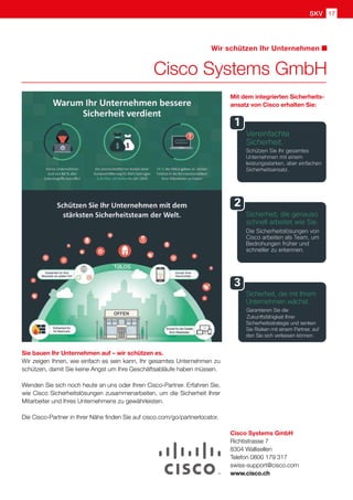 SKV 17
Cisco Systems GmbH
Wir schützen Ihr Unternehmen
Cisco Systems GmbH
Richtistrasse 7
8304 Wallisellen
Telefon 0800 179 317
swiss-support@cisco.com
www.cisco.ch
Sie bauen Ihr Unternehmen auf – wir schützen es.
Wir zeigen Ihnen, wie einfach es sein kann, Ihr gesamtes Unternehmen zu
schützen, damit Sie keine Angst um Ihre Geschäftsabläufe haben müssen.
Wenden Sie sich noch heute an uns oder Ihren Cisco-Partner. Erfahren Sie,
wie Cisco Sicherheitslösungen zusammenarbeiten, um die Sicherheit Ihrer
Mitarbeiter und Ihres Unternehmens zu gewährleisten.
Die Cisco-Partner in Ihrer Nähe finden Sie auf cisco.com/go/partnerlocator.
Mit dem integrierten Sicherheits-
ansatz von Cisco erhalten Sie:
 