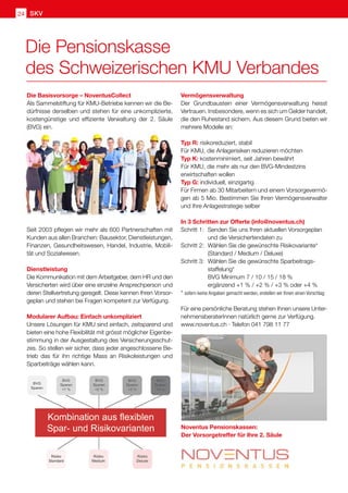 SKV
24
Die Pensionskasse
des Schweizerischen KMU Verbandes
Vermögensverwaltung
Der Grundbaustein einer Vermögensverwaltung heisst
Vertrauen. Insbesondere, wenn es sich um Gelder handelt,
die den Ruhestand sichern. Aus diesem Grund bieten wir
mehrere Modelle an:
Typ R: risikoreduziert, stabil
Für KMU, die Anlagerisiken reduzieren möchten
Typ K: kostenminimiert, seit Jahren bewährt
Für KMU, die mehr als nur den BVG-Mindestzins
erwirtschaften wollen
Typ G: individuell, einzigartig
Für Firmen ab 30 Mitarbeitern und einem Vorsorgevermö-
gen ab 5 Mio. Bestimmen Sie Ihren Vermögensverwalter
und Ihre Anlagestrategie selber
In 3 Schritten zur Offerte (info@noventus.ch)
Schritt 1:	 Senden Sie uns Ihren aktuellen Vorsorgeplan 	
	 und die Versichertendaten zu
Schritt 2:	 Wählen Sie die gewünschte Risikovariante*
	 (Standard / Medium / Deluxe)
Schritt 3: 	Wählen Sie die gewünschte Sparbeitrags-
	staffelung*
	 BVG Minimum 7 / 10 / 15 / 18 %
	 ergänzend +1 % / +2 % / +3 % oder +4 %
* sofern keine Angaben gemacht werden, erstellen wir Ihnen einen Vorschlag
Für eine persönliche Beratung stehen Ihnen unsere Unter-
nehmensberaterInnen natürlich gerne zur Verfügung.
www.noventus.ch · Telefon 041 798 11 77
Die Basisvorsorge – NoventusCollect
Als Sammelstiftung für KMU-Betriebe kennen wir die Be-
dürfnisse derselben und stehen für eine unkomplizierte,
kostengünstige und effiziente Verwaltung der 2. Säule
(BVG) ein.
Seit 2003 pflegen wir mehr als 600 Partnerschaften mit
Kunden aus allen Branchen: Bausektor, Dienstleistungen,
Finanzen, Gesundheitswesen, Handel, Industrie, Mobili-
tät und Sozialwesen.
Dienstleistung
Die Kommunikation mit dem Arbeitgeber, dem HR und den
Versicherten wird über eine einzelne Ansprechperson und
deren Stellvertretung geregelt. Diese kennen Ihren Vorsor-
geplan und stehen bei Fragen kompetent zur Verfügung.
Modularer Aufbau: Einfach unkompliziert
Unsere Lösungen für KMU sind einfach, zeitsparend und
bieten eine hohe Flexibilität mit grösst möglicher Eigenbe-
stimmung in der Ausgestaltung des Versicherungsschut-
zes. So stellen wir sicher, dass jeder angeschlossene Be-
trieb das für ihn richtige Mass an Risikoleistungen und
Sparbeiträge wählen kann.
Noventus Pensionskassen:
Der Vorsorgetreffer für Ihre 2. Säule
 