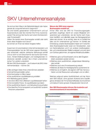 SKV
SKV
26
Sie sind auf dem Weg in die Selbstständigkeit oder haben
gerade als Jungunternehmer/in begonnen?
Sie sind bereits gestandene/r Unternehmer/in und auf
Expansionskurs oder Sie möchten Ihre Firma neutral be-
werten? Sie sind auf der Suche nach einem Kontokorrent-
oder Firmenkredit?
Haben Sie bereits einen Businessplan erstellt oder steht
Ihnen diese Aufgabe noch bevor?
So können wir Ihnen bei dieser Aufgabe helfen:
Zusammen mit verschiedenen Unternehmensberatern und
Finanzspezialisten hat der SKV einen eigenen Business-
plan entwickelt, welcher zahlreiche Werkzeuge enthält
und so nicht nur ein Dokument für die Suche nach Inves-
toren, Fördermittelbeauftragten und kreditgebenden In-
stitutionen darstellt, sondern Sie in Ihrem unternehmer-
ischen Tun wirklich unterstützt.
Mit dem SKV Businessplan  – auch bekannt als SKV Unter-
nehmensanalyse  – können Sie:
		Alle wichtigen Daten Ihres Unternehmens abbilden
		Schnell Schwachstellen sehen
		Ihre Kennzahlen im Blick haben
		Eine ausführliche Liquiditätsplanung erstellen
		Ihr Marketing genau planen
			Auf einen Blick Ihren effektiven Liquiditätsbedarf sehen
		Eine komplette Finanz-  Liquiditätsplanung haben
		Eine ausführliche Gewinn- und Verlustrechnung erhalten
		Ihre Idee/Ihre Firma transparent und ausführlich anderen
Personen präsentieren
Warum der SKV einen eigenen
Businessplan erstellt hat
Immer öfter wird der SKV für Finanzierungsangele-
genheiten angefragt. Damit wir unsere Mitglieder ent-
sprechend gut unterstützen, bei der Suche nach Inves-
toren behilflich und allenfalls sogar bei Bankgesprächen
dabei sein können, ist es wichtig, dass wir im Vorfeld Ihre
Idee und Ihr Unternehmen gut kennen. Im Vorfeld der
Entwicklung unseres Businessplans haben wir 9 verschie-
dene Businessplanmuster (zwei von Grossbanken, zwei
von Kantonalbanken und 5 von anderen kreditvergeben-
den und unterstützenden Stellen) analysiert und sind dann
zum Schluss gekommen, ein eigenes Modell aufzustellen:
		
Welches ganz auf Excel basiert und so alle Eingaben 	
direkt verarbeitet werden können
		
Welches einen ausführlichen, zeitgemässen Marketing-	
	plan enthält
		
Welches auch eine Firmenbewertung erlaubt
		
Welches als Basis für Kreditgespräche ausreichend ist
		
Welches es ermöglicht, die eigenen USP klar hervorzu-	
heben und die Ressourcen aufzuzeigen und vor allem:
Welches aufgrund seiner Ausführlichkeit und der Norm
dem SKV erlaubt, ohne grossen Aufwand eine Duedilli-
gence (Analyse der Firma/Geschäftsidee) durchzuführen
und dadurch keine grossen Analysekosten hervorruft.
Den SKV Businessplan können Sie kostenlos auf
www.kmuverband.ch herunterladen.
SKV Unternehmensanalyse
 