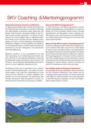 SKV 27
Unterschied zwischen Coaches und Mentoren
Im Alltag wird der Begriff Coach mitunter als Synonym für
den Begriff Berater verwendet und vermischt. Allerdings
sind beide Begriffe voneinander sauber abtrennbar. Der
Berater findet konkrete Lösungsvorschläge für die Pro-
bleme seines Kunden gemeinsam mit seinem Kunden,
während der Coach lediglich Hilfe zur Selbsthilfe bietet.
Die Themen für ein Coaching sind sehr vielfältig und be-
inhalten z. B. Fach- und Führungsfragen, den Umgang mit
Mitarbeitern, Kollegen und Führungskräften, die Gestaltung
von Kundenbeziehungen, konkrete Fragen der Unterneh-
mensführung und der strategischen und persönlichen
Entscheidungsfindung.
Mediation wiederum ist eine spezialisierte Form des
Team-Coachings, die in Konfliktsituationen hilfreich sein
kann. Mit Hilfe von vermittelnden Mediatoren suchen die
Konfliktparteien eigenverantwortlich eine Lösung für ihre
Probleme, die die Interessen aller Beteiligten berücksich-
tigt und zu einer tragfähigen Vereinbarung führt.
Der Mediator berät nicht im eigentlichen Sinne, vielmehr
schafft er Rahmenbedingungen, unter denen die Streit-
enden wieder in der Lage sind, selbstständig an einer
Lösung für ihre Probleme zu arbeiten. Mediation kon-
zentriert sich auf die Interessen und Bedürfnisse aller
Parteien und versucht diese transparent zu machen, um
damit den Raum für eine Win-win-Lösung zu schaffen.
Was ist das SKV Coachingprogramm?
Im SKV Coaching- und Mentoringprogramm machen
zahlreiche Spezialistinnen und Spezialisten mit, welche bei
Bedarf von Firmen kontaktiert werden können. All diese
Spezialistinnen und Spezialisten wurden vorgängig vom
SKV geprüft und je nach Ausrichtung und Fachkenntnis-
sen werden diese bei einer Anfrage von Firmen beim SKV
direkt weiterempfohlen.
Warum hat der SKV ein eigenes Coachingprogramm?
Coaches und Mentoren gibt es viele. Mit dem eigenen Pro-
gramm stellt der SKV sicher, dass Firmen, welche Bedarf
an einem Coach oder Mentor haben, auch garantiert die
bestmögliche Person für ihre Situation erhalten. Aus diesem
Grund müssen auch alle Coaches und Mentoren, welche im
SKV Coachingprogramm mitmachen möchten, persönlich
beim SKV vorstellig werden und sich präsentieren. Danach
werden gemeinsam die Stärken jedes Coaches erfasst und
festgelegt, für welchen Bereich, welchen Firmentyp und
welche Firmengrösse die beste Eignung vorliegt.
Sie möchten selber am Programm teilnehmen?
Sie sind selber als Coach oder Mentor tätig und möchten
am SKV Programm teilnehmen? Dann senden Sie uns
vorgängig Ihre Kurzdokumentation zu. Danach werden Sie
automatisch vom SKV kontaktiert und zu einem Gespräch
an den SKV Hauptsitz eingeladen, um das Coachingpro-
gramm besser kennen zu lernen.
pixelio
SKV Coaching-  Mentoringprogramm
 