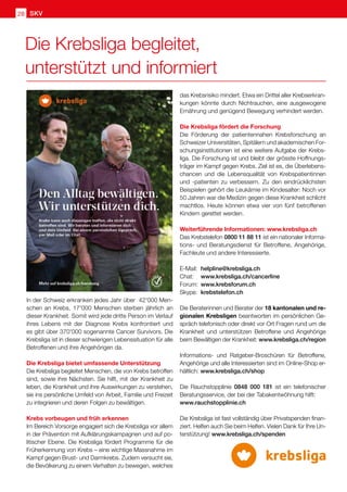 SKV
28
Die Krebsliga begleitet,
unterstützt und informiert
In der Schweiz erkranken jedes Jahr über 42'000 Men-
schen an Krebs, 17'000 Menschen sterben jährlich an
dieser Krankheit. Somit wird jede dritte Person im Verlauf
ihres Lebens mit der Diagnose Krebs konfrontiert und
es gibt über 370'000 sogenannte Cancer Survivors. Die
Krebsliga ist in dieser schwierigen Lebenssituation für alle
Betroffenen und ihre Angehörigen da.
Die Krebsliga bietet umfassende Unterstützung
Die Krebsliga begleitet Menschen, die von Krebs betroffen
sind, sowie ihre Nächsten. Sie hilft, mit der Krankheit zu
leben, die Krankheit und ihre Auswirkungen zu verstehen,
sie ins persönliche Umfeld von Arbeit, Familie und Freizeit
zu integrieren und deren Folgen zu bewältigen.
Krebs vorbeugen und früh erkennen
Im Bereich Vorsorge engagiert sich die Krebsliga vor allem
in der Prävention mit Aufklärungskampagnen und auf po-
litischer Ebene. Die Krebsliga fördert Programme für die
Früherkennung von Krebs – eine wichtige Massnahme im
Kampf gegen Brust- und Darmkrebs. Zudem versucht sie,
die Bevölkerung zu einem Verhalten zu bewegen, welches
das Krebsrisiko mindert. Etwa ein Drittel aller Krebserkran-
kungen könnte durch Nichtrauchen, eine ausgewogene
Ernährung und genügend Bewegung verhindert werden.
Die Krebsliga fördert die Forschung
Die Förderung der patientennahen Krebsforschung an
Schweizer Universitäten, Spitälern und akademischen For-
schungsinstitutionen ist eine weitere Aufgabe der Krebs-
liga. Die Forschung ist und bleibt der grösste Hoffnungs-
träger im Kampf gegen Krebs. Ziel ist es, die Überlebens-
chancen und die Lebensqualität von Krebspatientinnen
und -patienten zu verbessern. Zu den eindrücklichsten
Beispielen gehört die Leukämie im Kindesalter: Noch vor
50 Jahren war die Medizin gegen diese Krankheit schlicht
machtlos. Heute können etwa vier von fünf betroffenen
Kindern gerettet werden.
Weiterführende Informationen: www.krebsliga.ch
Das Krebstelefon 0800 11 88 11 ist ein nationaler Informa-
tions- und Beratungsdienst für Betroffene, Angehörige,
Fachleute und andere Interessierte.
E-Mail: 	helpline@krebsliga.ch
Chat: 	 www.krebsliga.ch/cancerline
Forum: 	www.krebsforum.ch
Skype: 	krebstelefon.ch	
Die Beraterinnen und Berater der 18 kantonalen und re-
gionalen Krebsligen beantworten im persönlichen Ge-
spräch telefonisch oder direkt vor Ort Fragen rund um die
Krankheit und unterstützen Betroffene und Angehörige
beim Bewältigen der Krankheit: www.krebsliga.ch/region
Informations- und Ratgeber-Broschüren für Betroffene,
Angehörige und alle Interessierten sind im Online-Shop er-
hältlich: www.krebsliga.ch/shop
Die Rauchstopplinie 0848 000 181 ist ein telefonischer
Beratungsservice, der bei der Tabakentwöhnung hilft:
www.rauchstopplinie.ch
Die Krebsliga ist fast vollständig über Privatspenden finan-
ziert. Helfen auch Sie beim Helfen. Vielen Dank für Ihre Un-
terstützung! www.krebsliga.ch/spenden
 