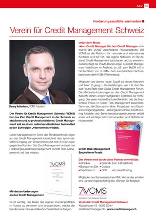 SKV 29
Forderungsausfälle vermeiden
Verein für Credit Management Schweiz
Unter dem Motto
«Vom Credit Manager für den Credit Manager» ent-
wickelt der VCMS verschiedene Praxisangebote. Der
VCMS ist die Plattform für nationale und internationale
Kontakte und der Ort, das eigene Netzwerk im Berufs-
stand Credit Management aufzubauen und zu erweitern.
Zudem pflegt der VCMS Beziehungen zu Credit Manage-
ment Verbänden im Ausland, so z.B. zum BvCM e.V. in
Deutschland, zur FECMA, dem europäischen Dachver-
band oder dem FCIB (Weltverband).
Mitglieder des Vereins haben Zugriff auf dieses Netzwerk
und freien Zugang zu Veranstaltungen, wie z.B. dem Vir-
tual RoundTable oder Swiss Credit Management Forum.
Die Mindestanforderungen an des Credit Management
(MaCM) stehen unseren Mitgliedern kostenlos zur Verfü-
gung. Der Verein hat ein Buch veröffentlicht, das die Emp-
fohlene Praxis im Credit Risk Management beschreibt.
Darin sind die Standardrichtlinie, Prozeduren und Stand-
ardverträge abgebildet, Leistungskennzahlen, Credit Sco-
ring Modelle und Berichterstattungsinstrumente erklärt
sowie auf wichtige Informationsquellen und Definitionen
hingewiesen.
Credit Risk Management
Empfohlene Praxis
Der Verein wird durch diese Partner unterstützt:
Atradius 	 Bisnode (Dun  Bradstreet)
Bureau van Dijk	 Coface
Creditreform 	 CRIF Emerald Rating
Mitglieder des Schweizerischen KMU Verbandes erhalten
eine Jahresmitgliedschaft gratis. Werden Sie Mitglied!
Verein für Credit Management Schweiz
Klausstrasse 43 · 8008 Zürich
info@creditmanager.ch · www.creditmanager.ch
Danny Kaltenborn, VCMS Präsident
Der Verein für Credit Management Schweiz (VCMS)
hat das Ziel, Credit Management in der Schweiz zu
etablieren und zu professionalisieren. Credit Manage-
ment soll zu einem selbstverständlichen Bestandteil
in den Schweizer Unternehmen werden.
Credit Management im Sinne der Mindestanforderungen
an das Credit Management bezeichnet den systemati-
schen Umgang von Unternehmen mit ihren Forderungen
gegenüber Kunden. Das Credit Management umfasst das
Forderungsausfallrisikomanagement (Credit Risk Mana-
gement) und das Inkasso.
Mindestanforderungen
an das Credit Management
Es ist wichtig, das Risiko des eigenen Kundenportfolios
im Voraus zu verstehen und einzuschätzen, welche der
Kunden eine hohe Ausfallwahrscheinlichkeit aufzeigen.
 
