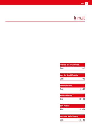 SKV 3
Inhalt
Aus der Geschäftsstelle
Seite7-12
Politische Ziele
Seite  18 – 23
Rechtsberatung
Seite  32 – 44
Aus- und Weiterbildung
Seite  56 – 59
SKV Partner
Seite  52 – 69
Vorwort des Präsidenten
Seite4-5
 