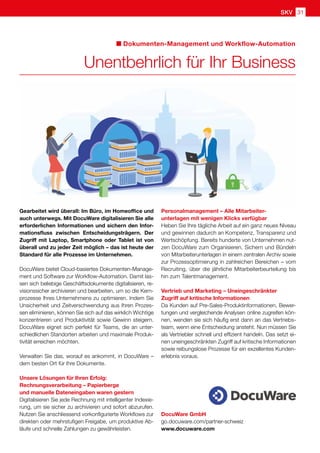 DocuWare GmbH
go.docuware.com/partner-schweiz
www.docuware.com
Dokumenten-Management und Workflow-Automation
Unentbehrlich für Ihr Business
Gearbeitet wird überall: Im Büro, im Homeoffice und
auch unterwegs. Mit DocuWare digitalisieren Sie alle
erforderlichen Informationen und sichern den Infor-
mationsfluss zwischen Entscheidungsträgern. Der
Zugriff mit Laptop, Smartphone oder Tablet ist von
überall und zu jeder Zeit möglich – das ist heute der
Standard für alle Prozesse im Unternehmen.
DocuWare bietet Cloud-basiertes Dokumenten-Manage-
ment und Software zur Workflow-Automation. Damit las-
sen sich beliebige Geschäftsdokumente digitalisieren, re-
visionssicher archivieren und bearbeiten, um so die Kern-
prozesse Ihres Unternehmens zu optimieren. Indem Sie
Unsicherheit und Zeitverschwendung aus Ihren Prozes-
sen eliminieren, können Sie sich auf das wirklich Wichtige
konzentrieren und Produktivität sowie Gewinn steigern.
DocuWare eignet sich perfekt für Teams, die an unter-
schiedlichen Standorten arbeiten und maximale Produk-
tivität erreichen möchten.
Verwalten Sie das, worauf es ankommt, in DocuWare –
dem besten Ort für Ihre Dokumente.
Unsere Lösungen für Ihren Erfolg:
Rechnungsverarbeitung – Papierberge
und manuelle Dateneingaben waren gestern
Digitalisieren Sie jede Rechnung mit intelligenter Indexie-
rung, um sie sicher zu archivieren und sofort abzurufen.
Nutzen Sie anschliessend vorkonfigurierte Workflows zur
direkten oder mehrstufigen Freigabe, um produktive Ab-
läufe und schnelle Zahlungen zu gewährleisten.
Personalmanagement – Alle Mitarbeiter-
unterlagen mit wenigen Klicks verfügbar
Heben Sie Ihre tägliche Arbeit auf ein ganz neues Niveau
und gewinnen dadurch an Kompetenz, Transparenz und
Wertschöpfung. Bereits hunderte von Unternehmen nut-
zen DocuWare zum Organisieren, Sichern und Bündeln
von Mitarbeiterunterlagen in einem zentralen Archiv sowie
zur Prozessoptimierung in zahlreichen Bereichen – vom
Recruiting, über die jährliche Mitarbeiterbeurteilung bis
hin zum Talentmanagement.
Vertrieb und Marketing – Uneingeschränkter
Zugriff auf kritische Informationen
Da Kunden auf Pre-Sales-Produktinformationen, Bewer-
tungen und vergleichende Analysen online zugreifen kön-
nen, wenden sie sich häufig erst dann an das Vertriebs-
team, wenn eine Entscheidung ansteht. Nun müssen Sie
als Vertriebler schnell und effizient handeln. Das setzt ei-
nen uneingeschränkten Zugriff auf kritische Informationen
sowie reibungslose Prozesse für ein exzellentes Kunden-
erlebnis voraus.
SKV 31
 