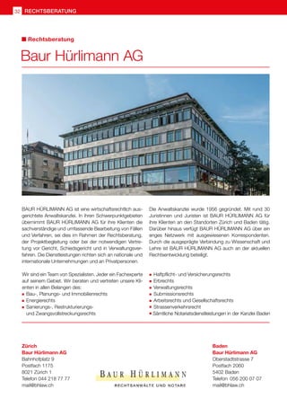 Baur Hürlimann AG
BAUR HÜRLIMANN AG ist eine wirtschaftsrechtlich aus-
gerichtete Anwaltskanzlei. In ihren Schwerpunktgebieten
übernimmt BAUR HÜRLIMANN AG für ihre Klienten die
sachverständige und umfassende Bearbeitung von Fällen
und Verfahren, sei dies im Rahmen der Rechtsberatung,
der Projektbegleitung oder bei der notwendigen Vertre-
tung vor Gericht, Schiedsgericht und in Verwaltungsver-
fahren. Die Dienstleistungen richten sich an nationale und
internationale Unternehmungen und an Privatpersonen.
Die Anwaltskanzlei wurde 1956 gegründet. Mit rund 30
Juristinnen und Juristen ist BAUR HÜRLIMANN AG für
ihre Klienten an den Standorten Zürich und Baden tätig.
Darüber hinaus verfügt BAUR HÜRLIMANN AG über ein
enges Netzwerk mit ausgewiesenen Korrespondenten.
Durch die ausgeprägte Verbindung zu Wissenschaft und
Lehre ist BAUR HÜRLIMANN AG auch an der aktuellen
Rechtsentwicklung beteiligt.
Wir sind ein Team von Spezialisten. Jeder ein Fachexperte
auf seinem Gebiet. Wir beraten und vertreten unsere Kli-
enten in allen Belangen des:
	Bau-, Planungs- und Immobilienrechts
	Energierechts
	Sanierungs-, Restrukturierungs-
	 und Zwangsvollstreckungsrechts
	Haftpflicht- und Versicherungsrechts
	Erbrechts
	Verwaltungsrechts
	Submissionsrechts
	Arbeitsrechts und Gesellschaftsrechts
	 Strassenverkehrsrecht
	Sämtliche Notariatsdienstleistungen in der Kanzlei Baden
Zürich	
Baur Hürlimann AG	
Bahnhofplatz 9	
Postfach 1175
8021 Zürich 1	
Telefon 044 218 77 77	
mail@bhlaw.ch	
Baden	
Baur Hürlimann AG	
Oberstadtstrasse 7
Postfach 2060
5402 Baden
Telefon	 056 200 07 07
mail@bhlaw.ch
Rechtsberatung
rechtsberatung
32
 