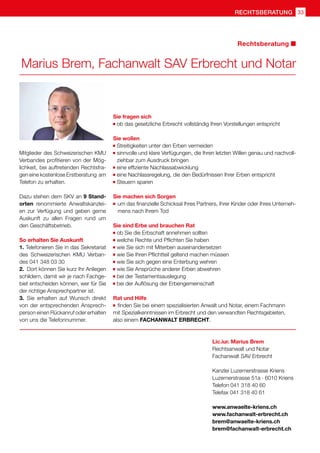 Marius Brem, Fachanwalt SAV Erbrecht und Notar
Lic.iur. Marius Brem
Rechtsanwalt und Notar
Fachanwalt SAV Erbrecht
Kanzlei Luzernerstrasse Kriens
Luzernerstrasse 51a · 6010 Kriens
Telefon 041 318 40 60
Telefax 041 318 40 61
www.anwaelte-kriens.ch
www.fachanwalt-erbrecht.ch
brem@anwaelte-kriens.ch
brem@fachanwalt-erbrecht.ch
Sie fragen sich
	ob das gesetzliche Erbrecht vollständig Ihren Vorstellungen entspricht
Sie wollen
	Streitigkeiten unter den Erben vermeiden
	sinnvolle und klare Verfügungen, die Ihren letzten Willen genau und nachvoll-
ziehbar zum Ausdruck bringen
	eine effiziente Nachlassabwicklung
	eine Nachlassregelung, die den Bedürfnissen Ihrer Erben entspricht
	
Steuern sparen
Sie machen sich Sorgen
	um das finanzielle Schicksal Ihres Partners, Ihrer Kinder oder Ihres Unterneh-
mens nach Ihrem Tod
Sie sind Erbe und brauchen Rat
	ob Sie die Erbschaft annehmen sollten
	welche Rechte und Pflichten Sie haben
	wie Sie sich mit Miterben auseinandersetzen
	wie Sie Ihren Pflichtteil geltend machen müssen
	wie Sie sich gegen eine Enterbung wehren
	wie Sie Ansprüche anderer Erben abwehren
	bei der Testamentsauslegung
	
bei der Auflösung der Erbengemeinschaft
Rat und Hilfe
	finden Sie bei einem spezialisierten Anwalt und Notar, einem Fachmann
mit Spezialkenntnissen im Erbrecht und den verwandten Rechtsgebieten,
also einem FACHANWALT ERBRECHT.
Mitglieder des Schweizerischen KMU
Verbandes profitieren von der Mög-
lichkeit, bei auftretenden Rechtsfra-
gen eine kostenlose Erstberatung am
Telefon zu erhalten.
Dazu stehen dem SKV an 9 Stand-
orten renommierte Anwaltskanzlei-
en zur Verfügung und geben gerne
Auskunft zu allen Fragen rund um
den Geschäftsbetrieb.
So erhalten Sie Auskunft
1. Telefonieren Sie in das Sekretariat
des Schweizerischen KMU Verban-
des 041 348 03 30
2.	 Dort können Sie kurz Ihr Anliegen
schildern, damit wir je nach Fachge-
biet entscheiden können, wer für Sie
der richtige Ansprechpartner ist.
3.	 Sie erhalten auf Wunsch direkt
von der entsprechenden Ansprech-
person einen Rückanruf oder erhalten
von uns die Telefonnummer.
Rechtsberatung
rechtsberatung 33
 