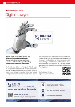 Digital Lawyer
Online-Service Recht
Digital Lawyer ist ein Online-Service der
Wirtschaftskanzlei Wenger  Vieli AG.
Er unterstützt Unternehmen und Privat-
personen bei der selbständigen Erstellung
von einfachen rechtlichen Dokumenten.
Die Anwälte und Notare von Wenger  Vieli AG haben
ein einzigartiges Tool entwickelt, mit dem Personalmu-
tationen für Aktiengesellschaften und Gesellschaften mit
beschränkter Haftung in kürzester Zeit erfasst und alle
benötigten Dokumente als PDF erstellt werden können.
Benutzer können diese im Anschluss nur noch ausdrucken,
unterschreiben und dem zuständigen Handelsregisteramt
einreichen. Der Digital Lawyer bietet ausserdem hoch-
wertige Vorlagen und Informationen für rechtliche Stand-
ardsachverhalte zum Download an. Darunter Verträge,
Vollmachten und weitere Dokumente aus verschiedenen
Rechtsgebieten.
Die Registration für den
Digital Lawyer ist kostenlos.
rechtsberatung
34
 