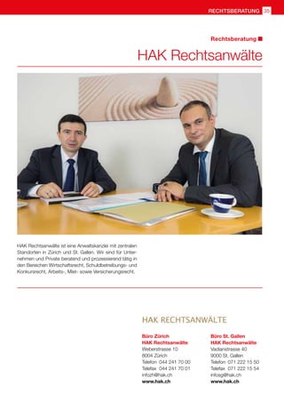 HAK Rechtsanwälte ist eine Anwaltskanzlei mit zentralen
Standorten in Zürich und St. Gallen. Wir sind für Unter-
nehmen und Private beratend und prozessierend tätig in
den Bereichen Wirtschaftsrecht, Schuldbetreibungs- und
Konkursrecht, Arbeits-, Miet- sowie Versicherungsrecht.
Büro Zürich
HAK Rechtsanwälte
Weberstrasse 10
8004 Zürich
Telefon 	044 241 70 00
Telefax 	044 241 70 01	
infozh@hak.ch
www.hak.ch
Büro St. Gallen
HAK Rechtsanwälte
Vadianstrasse 40
9000 St. Gallen
Telefon 	071 222 15 50
Telefax 	071 222 15 54	
infosg@hak.ch
www.hak.ch
HAK Rechtsanwälte
Rechtsberatung
rechtsberatung 35
 