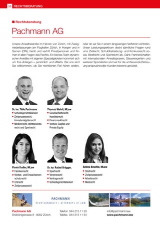 Unsere Anwaltskanzlei im Herzen von Zürich, mit Zweig-
niederlassungen am Flughafen Zürich, in Horgen und in
Sarnen (OW), berät und vertritt Privatpersonen und Fir-
men in allen Fragen des Rechts. Ein kleines Team dynami-
scher Anwälte mit eigenen Spezialgebieten kümmert sich
um Ihre Anliegen – persönlich und effektiv. Bei uns sind
Sie willkommen, ob Sie rechtlichen Rat hören wollen,
oder ob wir Sie in einem langwierigen Verfahren vertreten.
Unser Leistungsspektrum deckt sämtliche Fragen rund
ums Zivilrecht, Schuldbetreibung- und Konkursrecht so-
wie Strafrecht und Sportrecht ab. Dank Partnerschaften
mit internationalen Anwaltspraxen, Steuerexperten und
weiteren Spezialisten sind wir für die umfassende Betreu-
ung anspruchsvoller Kunden bestens gerüstet.
Pachmann AG
Dreikönigstrasse 8 · 8002 Zürich
Telefon 	044 215 11 33
Telefax 	044 215 11 34
info@pachmann.law
www.pachmann.law
Pachmann AG
Rechtsberatung
Dr. iur. Thilo Pachmann
	 Schiedsgerichtsbarkeit
 	 Zivilprozessrecht,
	Immaterialgüterrecht
	 Medienrecht, Wettbewerbs-	
	 recht und Sportrecht
Thomas Wehrli, MLaw
 	Gesellschaftsrecht,
	 Handlesrecht
 	Finanzmarktrecht
 	Venture Capital und
	 Private Equity
Dr. iur. Rafael Brägger,
	 Sportrecht
	 Vereinsrecht
	 Vertragsrecht
	 Schiedsgerichtsbarkeit
Flavia Dudler, MLaw
	 Familienrecht
 	 Kindes- und Erwachsenen-
	schutzrecht
 	 Erbrecht
 	 Zivilprozessrecht
Selena Beschle, MLaw
	 Strafrecht
	 Zivilprozessrecht
	 Arbeitsrecht
	 Mietrecht
rechtsberatung
38
 
