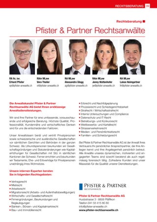 rechtsberatung 39
Pfister  Partner Rechtsanwälte
Rechtsberatung
Die Anwaltskanzlei Pfister  Partner
Rechtsanwälte AG bietet Ihnen erstklassige
Anwaltsdienstleistungen.
Wir sind Ihre Partner für eine umfassende, vorausschau-
ende und erfolgreiche Beratung. Höchste Qualität, Pro-
fessionalität, Kundennähe und wirtschaftliches Denken
sind für uns die entscheidenden Faktoren.
Unser Anwaltsteam berät und vertritt Privatpersonen
sowie schweizerische und ausländische Gesellschaften
vor sämtlichen Gerichten und Behörden in der ganzen
Schweiz. Als Urkundspersonen beurkunden wir Gesell-
schaftsgründungen und Statutenänderungen wie Kapital-
erhöhungen für Gesellschaften mit Sitz in sämtlichen
Kantonen der Schweiz. Ferner errichten und beurkunden
wir Testamente, Ehe- und Erbverträge für Privatpersonen
unabhängig ihres Wohnsitzes.
Unsere internen Experten beraten
Sie in folgenden Rechtsgebieten:
	Vertragsrecht
	Mietrecht
	Arbeitsrecht
	Migrationsrecht (Arbeits- und Aufenthaltsbewilligungen)
	Wirtschafts- und Gesellschaftsrecht
	Firmengründungen, Beurkundungen und
	Beglaubigungen
	Banken-, Börsen- und Kapitalmarktrecht
	Bau- und Immobilienrecht
	Erbrecht und Nachfolgeplanung
	Prozessrecht und Schiedsgerichtsbarkeit
	Strafrecht / Wirtschaftsstrafrecht
	Interne Untersuchungen und Compliance
	Datenschutz und IT Recht
	Betreibungs- und Konkursrecht
	Wettbewerbs- und Kartellrecht
	Strassenverkehrsrecht
	Medien- und Persönlichkeitsrecht
	Familien- und Scheidungsrecht
Bei Pfister  Partner Rechtsanwälte AG ist der Anwalt Ihres
Vertrauens Ihr persönlicher Ansprechpartner, der Ihre An-
liegen kennt und Ihre Angelegenheit persönlich betreut.
Alle Anwälte unseres dynamischen, motivierten und en-
gagierten Teams sind sowohl beratend als auch regel-
mässig forensisch tätig. Zufriedene Kunden sind unser
Massstab für die Qualität unserer Dienstleistungen.
Pfister  Partner Rechtsanwälte AG
Huobstrasse 3 · 8808 Pfäffikon
Telefon 041 55 415 80 80
info@pfister-anwaelte.ch
www.pfister-rechtsanwaelte.ch
RA lic. iur.
Erhard Pfister
ep@pfister-anwaelte.ch
RA MLaw
Alessandro Glogg
ag@pfister-anwaelte.ch
RAin MLaw
Jenny Wattenhofer
jw@pfister-anwaelte.ch
RAin MLaw
Vera Theiler
vt@pfister-anwaelte.ch
RA MLaw
Lukas Heimgartner
lh@pfister-anwaelte.ch
 