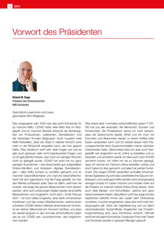 Geschätzte Leserinnen und Leser,
geschätzte SKV Mitglieder
Das vergangene Jahr 2020 war das wohl Schwerste für
so manche KMU. COVID hatte viele KMU fest im Wür-
gegriff und so mancher Betrieb erkannte die Abhängig-
keit von Produzenten, Lieferanten, Dienstleistern und
der bisherigen Kunden-Zielgruppe. Auch mussten viele
KMU feststellen, dass der Staat in vielerlei Hinsicht wohl
mehr in die Wirtschaft eingreifen kann, als man geahnt
hätte. Dies wiederum warf sehr viele Fragen auf und es
gab auch genauso viele nicht beantwortete Fragen und
so oft galt plötzlich etwas, was noch vor wenigen Wochen
nicht so geregelt wurde. COVID hat wohl mit nur ganz
wenigen Ausnahmen – wie etwa bereits gut aufgestellten
Online-Händlern und Anbietern digitaler Dienstleistun-
gen – allen KMU schwer zu schaffen gemacht und so
mancher Geschäftsinhaber und manche Geschäftsinha-
berin hat sich irgendwann mal die Frage gestellt, ob man
den Betrieb schliessen solle. Dies vor allem, weil man nie
wusste, wie lange die ganzen Massnahmen noch dauern
werden, denn auf Lockerungen folgten wieder verschärfte
Massnahmen und umgekehrt. Auch jetzt – Ende Februar
2021 – ist noch vieles Ungewiss, aber dank vorhandenen
Impfdosen und den ersten Medikamenten, welche einen
schweren COVID-Verlauf offenbar abschwächen können,
ist ein kleiner Silberstreif am Horizont sichtbar und dass
wir wieder langsam in das normale wirtschaftliche Leben
wie es vor COVID war, zurückkommen, darf angenom-
men werden.
Was heisst aber «normales wirtschaftliches Leben»? CO-
VID hat uns alle verändert. Als Menschen, Kunden und
Firmenchefs. Als Privatperson sehne ich mich danach,
dass die Gastronomie wieder öffnet und ich mich mit
Freunden und Bekannten wieder zu einem Kaffee oder
Essen verabreden kann und ich wieder etwas mehr Pla-
nungssicherheit beim Zusammenstellen meiner nächsten
Urlaubsreise habe. Gleichzeitig habe ich aber auch fest-
gestellt, wie angenehm es ist, online zu bestellen und zu
bezahlen und sicherlich werde ich dies auch nach COVID
vermehrt nutzen. Ich hätte mir nie zu träumen gewagt,
dass ich einmal ein Fahrrad online bestellen würde und
doch habe ich dies gemacht und alles hat perfekt funkti-
oniert. Die wegen COVID wesentlich schneller fortschrei-
tende Digitalisierung wird also zweifelsfrei Ihre Spuren hin-
terlassen und Ladengeschäfte werden wohl zwangsweise
weniger Umsatz im Laden machen und müssen mehr auf
die Präsenz im Internet mittels Online-Shop setzen. Aber
auch viele Kleider- und Schuhläden, welche sich ganz
darauf verlassen haben, dass Mann und Frau aufgrund des
haptischen Gefühls immer den Laden dem Onlineshop
vorziehen, mussten eingestehen, dass dies nicht mehr be-
dingungslos gilt. Dank der Digitalisierung und vor allem
verschiedensten Social-Media Angeboten hat Empfeh-
lungsmarketing eine neue Dimension erreicht. Oftmals
reicht ein einziger Kommentar, Facebook-Post oder Tweet
und Produkte werden in grossen Mengen gekauft.
Roland M. Rupp
Präsident des Schweizerischen
KMU Verbandes
Vorwort des Präsidenten
SKV
4
 