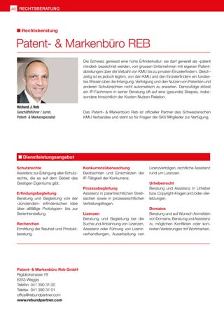 Richard J. Reb
Geschäftsführer / Jurist,
Patent-  Markenspezialist
Die Schweiz geniesst eine hohe Erfinderkultur; sie darf generell als «patent
minded» bezeichnet werden, von grossen Unternehmen mit eigenen Patent-
abteilungen über die Vielzahl von KMU bis zu privaten Einzelerfindern. Gleich-
zeitig ist es jedoch legitim, von den KMU und den Einzelerfindern ein fundier-
tes Wissen über die Erlangung, Verfolgung und den Nutzen von Patenten und
anderen Schutzrechten nicht automatisch zu erwarten. Demzufolge stösst
ein IP-Fachmann in seiner Beratung oft auf eine (gesunde) Skepsis, insbe-
sondere hinsichtlich der Kosten-Nutzen-Relation.
Das Patent-  Markenbüro Reb ist offizieller Partner des Schweizerischen
KMU Verbandes und steht so für Fragen der SKV Mitglieder zur Verfügung.
Patent-  Markenbüro Reb GmbH
Rigiblickstrasse 78
6353 Weggis		
Telefon	 041 390 31 00	
Telefax	 041 390 31 01	
office@rebundpartner.com
www.rebundpartner.com
Schutzrechte
Assistenz zur Erlangung aller Schutz-
rechte, die es auf dem Gebiet des
Geistigen Eigentums gibt.
Erfindungsbegleitung
Beratung und Begleitung von der
«zündenden» erfinderischen Idee
über allfällige Prototypen- bis zur
Serienherstellung.
Recherchen
Ermittlung der Neuheit und Produkt-
beratung.
Konkurrenzüberwachung
Beobachten und Einschätzen der
IP-Tätigkeit der Konkurrenz.
Prozessbegleitung
Assistenz in patentrechtlichen Streit-
sachen sowie in prozessrechtlichen
Vertretungsfragen.
Lizenzen
Beratung und Begleitung bei der
Suche und Anbahnung von Lizenzen,
Assistenz oder Führung von Lizenz-
verhandlungen, Ausarbeitung von
Lizenzverträgen, rechtliche Assistenz
rund um Lizenzen.
Urheberrecht
Beratung und Assistenz in Urheber
bzw.Copyright-Fragenund /oder-Ver-
letzungen.
Domains
Beratung und auf Wunsch Anmelden
vonDomains,BeratungundAssistenz
zu möglichen Konflikten oder kon-
kreten Verletzungen mit Wortmarken.
Dienstleistungsangebot
Patent-  Markenbüro REB
Rechtsberatung
rechtsberatung
40
 