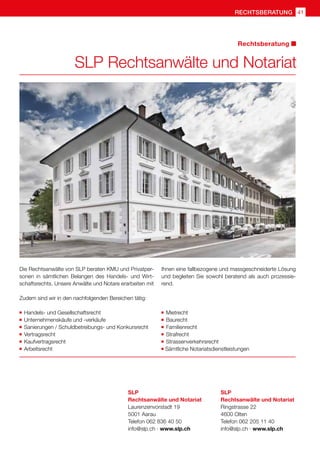 rechtsberatung 41
SLP Rechtsanwälte und Notariat
Rechtsberatung
Die Rechtsanwälte von SLP beraten KMU und Privatper-
sonen in sämtlichen Belangen des Handels- und Wirt-
schaftsrechts. Unsere Anwälte und Notare erarbeiten mit
Ihnen eine fallbezogene und massgeschneiderte Lösung
und begleiten Sie sowohl beratend als auch prozessie-
rend.
Zudem sind wir in den nachfolgenden Bereichen tätig:
	 Handels- und Gesellschaftsrecht
	 Unternehmenskäufe und -verkäufe
	 Sanierungen / Schuldbetreibungs- und Konkursrecht
	 Vertragsrecht
	 Kaufvertragsrecht
	 Arbeitsrecht
	 Mietrecht
	 Baurecht
	 Familienrecht
	 Strafrecht
	 Strassenverkehrsrecht
	Sämtliche Notariatsdienstleistungen
SLP
Rechtsanwälte und Notariat
Laurenzenvorstadt 19
5001 Aarau
Telefon 062 836 40 50
info@slp.ch · www.slp.ch
SLP
Rechtsanwälte und Notariat
Ringstrasse 22
4600 Olten
Telefon 062 205 11 40
info@slp.ch · www.slp.ch
 