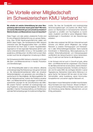 SKV
48
Wo erhalte ich welche Unterstützung bei einer Neu-
gründung oder/und einer neuen guten Idee? Wie kann
ich meinen Markteintritt gut und schnell durchziehen?
Welche Kosten und Massnahmen muss ich beachten?
Diese Fragen und viele weitere unbekannte Punkte sind
für eine erfolgreiche Markteinführung von grosser Bedeu-
tung. Über 30'000 Neufirmengründer/innen stellen sich
jährlich diese Fragen. Der Schweizerische KMU Verband
unterstützt aktiv alle Neugegründeten Klein- und Mittel-
unternehmen bei ihrem Start. In seinen Hauptaktivitäten
organisiert er mit den regionalen Netzwerken jährlich zahl-
reiche Unternehmertreffen mit bis zu 100 Ausstellern und
jeweils bis zu 300 Besuchern. So hilft er nicht nur beim Start,
sondern auch bei der erfolgreichen Umsetzung im Markt.
Der Schweizerische KMU Verband unterstützt und fördert
alle Klein- und Mittelunternehmen in Handel, Produktion
und Dienstleistungen.
In der Wirtschaftspolitik bietet er eine einfache, effiziente
undkostengünstigeRechtsberatunginderganzenSchweiz
an. Die Verbandsmehrwertdienste helfen den einzelnen
Verbandsmitgliedern und generieren eine vernünftige Zu-
wachschance für Neumitglieder. Als Meinungsbildner hel-
fen die Netzwerkcoaches, laufend die Probleme einzelner
Klein- und Mittelunternehmer aufzuzeigen und finden ent-
sprechende Lösungen für die Zukunftschance des KMU.
Mit unseren Partnern vermitteln wir kostengünstige Lea-
sing-Projekte für unsere Verbandsmitglieder. Wir offerieren
ebenfalls in Sachen Finanzbeschaffung und Kreditstruktur
optimale Rahmenbedingungen für kostenvernünftige Klein-
kredite. Die Idee der Sozialpolitik sind kostengünstige
Versicherungsleistungen und laufend die offene Trans-
parenz von Marktpreisen im Schweizerischen Versicher-
ungsmarkt zu schaffen und Top-Angebote zu koordi-
nieren. Zusätzlich vermittelt er seinen Mitgliedern Mehr-
wertleistungen in Koordination mit den Versicherungs-
anbietern.
Vor allem aber analysiert der SKV den Unternehmermarkt
Schweiz und offeriert seinen Mitgliedern das richtige
Netzwerk zu anderen Partnergruppen und Interessen-
ten in allen Wirtschaftsfragen/Gebieten. Seine laufende
Koordination in Weiterbildung, Meinungsäusserung mit
anderen Wirtschaftsverbänden und Interessengruppen
veröffentlicht der Verband laufend in seiner Verbandszei-
tung. Er setzt sich als Partner für alle Mitglieder ein.
In der Schweiz sind wir auch in Zukunft auf gute, aktive
Klein- und Mittelunternehmen angewiesen. Eine Chance
für alle Kleinunternehmen ist eine aktive, starke Unterstüt-
zung eines Interessenverbandes. Kontakte und Neukun-
den sind für jedes KMU die wichtigste Aktivität in seiner
Tagesplanung. Netzwerken heisst aktive Werbung in ei-
gener Sache. Der Verband hilft hier stark mit den Unter-
nehmertreffen, seiner Ausbildung, seinen Kommunika-
tionsplattformen und seinem eigenen Netzwerk mit.
Neue Ideen in neuen Netzwerken schaffen neue Kontakte.
Neue Kontakte sind neue Chancen. Wissen ist Macht  – 
wer sich frühzeitig ein Bild von Morgen machen kann, wird
die Entwicklung seines Marktes mitbestimmen und am
Erfolg partizipieren.
Die Vorteile einer Mitgliedschaft
im Schweizerischen KMU Verband
 