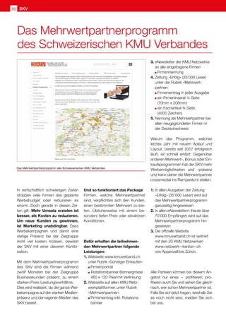 SKV
50
Das Mehrwertpartnerprogramm
des Schweizerischen KMU Verbandes
Das Mehrwertpartnerprogramm des Schweizerischen KMU Verbandes
In wirtschaftlich schwierigen Zeiten
stoppen viele Firmen das geplante
Werbebudget oder reduzieren es
enorm. Doch gerade in diesen Zei-
ten gilt: Mehr Umsatz erzielen ist
besser, als Kosten zu reduzieren.
Um neue Kunden zu gewinnen,
ist Marketing unabdingbar. Dass
Werbekampagnen und damit eine
stetige Präsenz bei der Zielgruppe
nicht viel kosten müssen, beweist
der SKV mit einer cleveren Kombi-
nation.
Mit dem Mehrwertpartnerprogramm
des SKV sind die Firmen während
zwölf Monaten bei der Zielgruppe
Businesskunden präsent, zu einem
starken Preis-Leistungsverhältnis.
Dies wird realisiert, da die ganze Wer-
bekampagne auf der starken Medien-
präsenz und den eigenen Medien des
SKV basiert.
Und so funktioniert das Package
Firmen, welche Mehrwertpartner
sind, verpflichten sich den Kunden,
einen bestimmten Mehrwert zu bie-
ten. Üblicherweise mit einem be-
sonders tiefen Preis oder attraktiven
Konditionen.
Dafür erhalten die teilnehmen-
den Mehrwertpartner folgende
Leistungen:
1.	Webseite www.kmuverband.ch
unter Rubrik «Günstiger Einkaufen»
	 Firmenporträt
	 Rotationsbanner Bannergrösse 	
	 460 x 120 Pixel mit Verlinkung
2.	Webseite auf allen KMU Netz-
werkplattformen unter Rubrik
«Mehrwertpartner»
	 Firmeneintrag inkl. Rotations-	
	banner
3.	eNewsletter der KMU Netzwerke
an alle eingetragene Firmen
	 Firmennennung
4.	Zeitung «Erfolg» (35'000 Leser)
unter der Rubrik «Mehrwert-
	partner»
	 Firmeneintrag in jeder Ausgabe
	 ein Firmeninserat ¼ Seite
	 (70mm x 208mm)
	 ein Fachartikel ¾ Seite
		 (4000 Zeichen)
5.	Nennung als Mehrwertpartner bei
allen neugegründeten Firmen in
der Deutschschweiz
Warum das Programm, welches
letztes Jahr mit neuem Ablauf und
Layout, bereits seit 2007 erfolgreich
läuft, ist schnell erklärt: Gegenüber
anderen Mehrwert-, Bonus oder Ein-
kaufsprogrammen hat der SKV mehr
Werbemöglichkeiten und -präsenz
und kann daher die Mehrwertpartner
crossmedial ins Rampenlicht stellen.
1.	In allen Ausgaben der Zeitung
«Erfolg» (35’000 Leser) wird auf
das Mehrwertpartnerprogramm
ganzseitig hingewiesen
2.	In allen eNewslettern (heute über
	 70’000 Empfänger) wird auf das
Mehrwertpartnerprogramm hin-
gewiesen
3.	Die offizielle Website
www.kmuverband.ch ist verlinkt
mit den 20 KMU Netzwerken
www.netzwerk-«kanton».ch
von Appenzell bis Zürich.
Alle Parteien können bei diesem An-
gebot nur eines  
– profitieren; pro-
fitieren auch Sie und sehen Sie gleich
nach, wer schon Mehrwertpartner ist.
Falls Sie sich jetzt fragen, weshalb Sie
es noch nicht sind, melden Sie sich
bei uns.
 