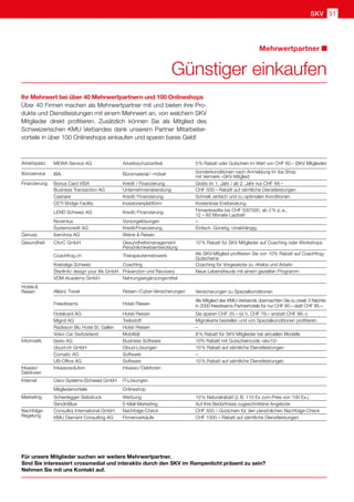 SKV 51
Für unsere Mitglieder suchen wir weitere Mehrwertpartner.
Sind Sie interessiert crossmedial und interaktiv durch den SKV im Rampenlicht präsent zu sein?
Nehmen Sie mit uns Kontakt auf.
Ihr Mehrwert bei über 40 Mehrwertpartnern und 100 Onlineshops
Über 40 Firmen machen als Mehrwertpartner mit und bieten ihre Pro-
dukte und Dienstleistungen mit einem Mehrwert an, von welchem SKV
Mitglieder direkt profitieren. Zusätzlich können Sie als Mitglied des
Schweizerischen KMU Verbandes dank unserem Partner Mitarbeiter-
vorteile in über 100 Onlineshops einkaufen und sparen bares Geld!
Günstiger einkaufen
Mehrwertpartner
Arbeitsplatz MEWA Service AG Arbeitsschutzartikel 5 % Rabatt oder Gutschein im Wert von CHF 60.– (SKV Mitglieder)
Büroservice IBA Büromaterial / -möbel Sonderkonditionen nach Anmeldung im iba Shop
mit Vermerk «SKV Mitglied
Finanzierung Bonus Card VISA Kredit / Finanzierung Gratis im 1. Jahr / ab 2. Jahr nur CHF 48.–
Business Transaction AG Unternehmensberatung CHF 500.– Rabatt auf sämtliche Dienstleistungen
Cashare Kredit / Finanzierung Schnell, einfach und zu optimalen Konditionen
CETI Bridge Facility Investorenplattform Kostenlose Erstberatung
LEND Schweiz AG Kredit / Finanzierung Firmenkredite bis CHF 500'000, ab 2 % p. a.,
12 – 60 Monate Laufzeit
Noventus Vorsorgelösungen –
Systemcredit AG Kredit/Finanzierung Einfach. Günstig. Unabhängig
Genuss ibervinos AG Weine  Reisen
Gesundheit CforC GmbH Gesundheitsmanagement
Persönlichkeitsentwicklung
10 % Rabatt für SKV Mitglieder auf Coaching oder Workshops
Coachfrog.ch Therapeutennetzwerk Als SKV-Mitglied profitieren Sie von 10% Rabatt auf Coachfrog-
Gutscheine
Krebsliga Schweiz Coaching Coaching für Vorgesetzte zu «Krebs und Arbeit»
Stedtnitz design your life GmbH Prävenzion und Recovery Neue Lebensfreude mit einem gezielten Programm
VDM-Academy GmbH Nahrungsergänzungsmittel
Hotels  
Reisen Allianz Travel Reisen-/Cyber-Versicherungen Versicherungen zu Spezialkonditionen
Freedreams Hotel / Reisen
Als Mitglied des KMU-Verbands übernachten Sie zu zweit 3 Nächte
in 2000 freedreams Partnerhotels für nur CHF 60.– statt CHF 85.–. 
Hotelcard AG Hotel / Reisen Sie sparen CHF 20.– (d. h. CHF 79.– anstatt CHF 99.–)
Migrol AG Treibstoff Migrolkarte bestellen und von Spezialkonditionen profitieren
Radisson Blu Hotel St. Gallen Hotel / Reisen –
Volvo Car Switzerland Mobilität 8 % Rabatt für SKV Mitglieder bei aktuellen Modelle
Informatik bexio AG Business Software 10% Rabatt mit Gutscheincode «skv10»    
cloud-ch GmbH Cloud-Lösungen 10 % Rabatt auf sämtliche Dienstleistungen   
Comatic AG Software –
UB-Office AG Software 10 % Rabatt auf sämtliche Dienstleistungen   
Inkasso/
Debitoren
Inkassosolution Inkasso / Debitoren
Internet Cisco Systems (Schweiz) GmbH IT-Lösungen
Mitgliedervorteile Onlineshop
Marketing Scheidegger Siebdruck Werbung 10 % Naturalrabatt (z. B. 110 Ex zum Preis von 100 Ex.)
SendinBlue E-Mail-Marketing Auf Ihre Bedürfnisse zugeschnittene Angebote
Nachfolge- Consultra International GmbH Nachfolge-Check CHF 500.– Gutschein für den persönlichen Nachfolge-Check
Regelung KMU Diamant Consulting AG Firmenverkäufe CHF 1000.– Rabatt auf sämtliche Dienstleistungen
 