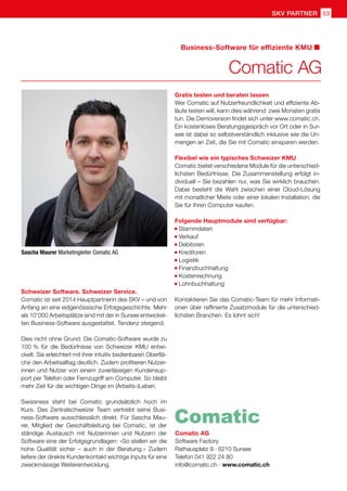 SKV Partner 53
Sascha Maurer Marketingleiter Comatic AG
Comatic AG
Software Factory
Rathausplatz 9 · 6210 Sursee
Telefon 041 922 24 80
info@comatic.ch · www.comatic.ch
Schweizer Software. Schweizer Service.
Comatic ist seit 2014 Hauptpartnerin des SKV – und von
Anfang an eine eidgenössische Erfolgsgeschichte. Mehr
als 10‘000 Arbeitsplätze sind mit der in Sursee entwickel-
ten Business-Software ausgestattet. Tendenz steigend.
Dies nicht ohne Grund: Die Comatic-Software wurde zu
100 % für die Bedürfnisse von Schweizer KMU entwi-
ckelt. Sie erleichtert mit ihrer intuitiv bedienbaren Oberflä-
che den Arbeitsalltag deutlich. Zudem profitieren Nutzer-
innen und Nutzer von einem zuverlässigen Kundensup-
port per Telefon oder Fernzugriff am Computer. So bleibt
mehr Zeit für die wichtigen Dinge im (Arbeits-)Leben.
Swissness steht bei Comatic grundsätzlich hoch im
Kurs. Das Zentralschweizer Team vertreibt seine Busi-
ness-Software ausschliesslich direkt. Für Sascha Mau-
rer, Mitglied der Geschäftsleitung bei Comatic, ist der
ständige Austausch mit Nutzerinnen und Nutzern der
Software eine der Erfolgsgrundlagen: «So stellen wir die
hohe Qualität sicher – auch in der Beratung.» Zudem
liefere der direkte Kundenkontakt wichtige Inputs für eine
zweckmässige Weiterentwicklung.
Comatic AG
Business-Software für effiziente KMU
Gratis testen und beraten lassen
Wer Comatic auf Nutzerfreundlichkeit und effiziente Ab-
läufe testen will, kann dies während zwei Monaten gratis
tun. Die Demoversion findet sich unter www.comatic.ch.
Ein kostenloses Beratungsgespräch vor Ort oder in Sur-
see ist dabei so selbstverständlich inklusive wie die Un-
mengen an Zeit, die Sie mit Comatic einsparen werden.
Flexibel wie ein typisches Schweizer KMU
Comatic bietet verschiedene Module für die unterschied-
lichsten Bedürfnisse. Die Zusammenstellung erfolgt in-
dividuell – Sie bezahlen nur, was Sie wirklich brauchen.
Dabei besteht die Wahl zwischen einer Cloud-Lösung
mit monatlicher Miete oder einer lokalen Installation, die
Sie für Ihren Computer kaufen.
Folgende Hauptmodule sind verfügbar:
Stammdaten
Verkauf
Debitoren
Kreditoren
Logistik
Finanzbuchhaltung
Kostenrechnung
Lohnbuchhaltung
Kontaktieren Sie das Comatic-Team für mehr Informati-
onen über raffinierte Zusatzmodule für die unterschied-
lichsten Branchen. Es lohnt sich!
 