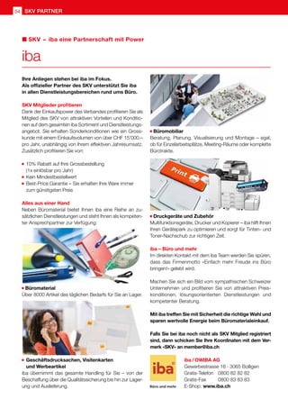 54 SKV Partner
Ihre Anliegen stehen bei iba im Fokus.
Als offizieller Partner des SKV unterstützt Sie iba
in allen Dienstleistungsbereichen rund ums Büro.
SKV Mitglieder profitieren
Dank der Einkaufspower des Verbandes profitieren Sie als
Mitglied des SKV von attraktiven Vorteilen und Konditio-
nen auf dem gesamten iba Sortiment und Dienstleistungs-
angebot. Sie erhalten Sonderkonditionen wie ein Gross-
kunde mit einem Einkaufsvolumen von über CHF 15'000.–
pro Jahr, unabhängig von Ihrem effektiven Jahresumsatz.
Zusätzlich profitieren Sie von:
	10% Rabatt auf Ihre Grossbestellung
	 (1x einlösbar pro Jahr)
	Kein Mindestbestellwert
	Best-Price Garantie – Sie erhalten Ihre Ware immer
	 zum günstigsten Preis
Alles aus einer Hand
Neben Büromaterial bietet Ihnen iba eine Reihe an zu-
sätzlichen Dienstleistungen und steht Ihnen als kompeten-
ter Ansprechpartner zur Verfügung:
Büromaterial
Über 8000 Artikel des täglichen Bedarfs für Sie an Lager.
	Geschäftsdrucksachen, Visitenkarten
	 und Werbeartikel
iba übernimmt das gesamte Handling für Sie – von der
Beschaffung über die Qualitätssicherung bis hin zur Lager-
ung und Auslieferung.
Büromobiliar
Beratung, Planung, Visualisierung und Montage – egal,
ob für Einzelarbeitsplätze, Meeting-Räume oder komplette
Bürotrakte.
Druckgeräte und Zubehör
Multifunktionsgeräte, Drucker und Kopierer – iba hilft Ihnen
Ihren Gerätepark zu optimieren und sorgt für Tinten- und
Toner-Nachschub zur richtigen Zeit.
iba – Büro und mehr
Im direkten Kontakt mit dem iba Team werden Sie spüren,
dass das Firmenmotto «Einfach mehr Freude ins Büro
bringen!» gelebt wird.
Machen Sie sich ein Bild vom sympathischen Schweizer
Unternehmen und profitieren Sie von attraktiven Preis-
konditionen, lösungsorientierten Dienstleistungen und
kompetenter Beratung.
Mit iba treffen Sie mit Sicherheit die richtige Wahl und
sparen wertvolle Energie beim Büromaterialeinkauf.
Falls Sie bei iba noch nicht als SKV Mitglied registriert
sind, dann schicken Sie Ihre Koordinaten mit dem Ver-
merk «SKV» an member@iba.ch
iba
SKV  –  iba eine Partnerschaft mit Power
iba / OWIBA AG
Gewerbestrasse 16 · 3065 Bolligen
Gratis-Telefon 	 0800 82 82 82
Gratis-Fax 	 0800 83 83 83
E-Shop: www.iba.ch
 