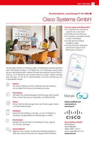 55
SKV Partner
Einfach
Sie nehmen Meraki Go sofort in Betrieb dank der einfachen
und schnellen Einrichtung und Verwaltung via App.
Zuverlässig
Vermeiden Sie schlechte/langsame Verbindungen dank Zugriffs-
limits und der Trennung von Geschäfts- und Gäste-WLAN.
Sicher
Sichern Sie Ihre Verbindungen dank dem Schutz gegen Hacker
und Cyber-Bedrohungen.
Intelligent
Nutzen Sie die Einblicke in der App, um sich mit Gästen zu
vernetzen und geschäftliche Entscheidungen zu treffen.
Komfortabel
Behalten Sie die Kontrolle mit der Meraki Go App, egal ob
vor Ort oder unterwegs.
Kosteneffizient
Beginnen Sie zu sparen. Es gibt keine laufenden Gebühren,
dafür aber erhöhte Sicherheit und weniger WLAN-Probleme.
Für wen eignet sich Meraki Go?
	Für Unternehmen mit Internet-
	 zugriff für bis zu 50 Usern
	Für KMUs ohne IT-Personal
	Für besseres, schnelleres WLAN
	 in Ihrem HomeOffice
	Für alle die eine einfache
	 Installation wollen
	Für jene die einen integrierten 		
	 technischen Support ohne 		
	 Mehrkosten wünschen.
Cisco Systems GmbH
Erschwingliche, zuverlässige IT für KMU
Ob Sie Gäste-WLAN zur Verfügung stellen, ein Mitarbeiternetzwerk betreiben
oder POS-Geräte schützen – mit Meraki Go ist Ihr Netzwerk sowohl sicher
als auch benutzerfreundlich. Meraki Go bietet eine einfache Plug and Play-IT-
Lösung, um Ihr WLAN auf den neuesten Stand zu bringen. Steuern Sie alles
über eine App, mit der Sie im Handumdrehen und ohne Vorerfahrung zum
IT-Spezialisten werden.
Cisco Systems GmbH
Richtistrasse 7
8304 Wallisellen
Telefon 0800 179 317
swiss-support@cisco.com
www.cisco.ch
Online erhältlich bei:
www.brack.ch
www.arp.ch
 