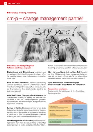 SKV Partner
56
Entwicklung als ständiger Begleiter.
Reflexion als stetiger Anspruch.
Digitalisierung und Globalisierung verlangen neue
Kompetenzen, Methoden, Prozesse und Kulturen.  Sind
Sie bereit für Diversity, rollende Prozesse und stete Ver-
änderungen?
Raus aus der Komfortzone. Angst vor Veränderung
vernebelt den Blick auf Stärken und Chancen und ver-
hindert den wichtigen Entwicklungsfluss zum Guten.  Ist
die Organisation mit ihren Mitarbeitenden bereit für die
Veränderungszone?
Mehr als 60% aller Change-Projekte scheitern. Der
unternehmerische Alltag ist geprägt von Veränderungs-
prozessen.  Sind Ihre Change-Projekte mit genügend
Achtsamkeit für die Veränderungen, Kompetenzen und
Ressourcen versehen?
Survival of the fittest bedeutet, schneller lernen als die
Mitbewerber. Sinnhafte, erwachsenengerechte Wissens-
vermittlung und die gesteigerte Lernbereitschaft rücken
in den Fokus.  Was tun Sie für die Erhöhung der Ge-
schwindigkeit und optimale Wissensvermittlung?
Talentmanagement und Coaching. Klassische Train-
ings reichen nicht mehr als Voraussetzung für zukünftige
Leistungsträger. Es bedarf zusätzlicher Inhalte und Lern-
formen.  Arbeiten Sie mit transfersichernden Formen wie
Coaching, E-Learning, gezieltem Erfahrungsaustausch?
50+ – viel erreicht und doch nicht am Ziel. Der Anteil
der über 50-jährigen als Leistungsträger der Unterneh-
men wächst stetig.  Entwickeln Sie die reiferen Mitar-
beitenden bewusst und schaffen neue Perspektiven?
Agile Mitarbeitende und Teams in agilen
Unternehmen für fluide Märkte. Wo stehen Sie?
Perspektiven entwickeln.
Praxiserprobte Dienstleistungen für Ihre Entwicklung:
Das cm-p-Modell.
cm-p – change management partner
Beratung. Training. Coaching.
 