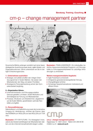 SKV Partner 57
cm-p – change management partner
Olgastrasse 10 · 8001 Zürich · Telefon 044 266 90 90
info@cm-p.ch · www.cm-p.ch
cm-p – change management partner
Beratung. Training. Coaching.
Dynamische Märkte verlangen verstärkt nach einer klaren
strategischen Ausrichtung sowie neuen, agilen Arbeits- und
Organisationsformen. Gerne unterstützen wir Sie im ste-
tigen Entwicklungsprozess.
1. «Unternehmen ausrichten»
	Strategie und Leitbild schaffen den nötigen Orien-
	 tierungsrahmen in fluiden Märkten. Sie weisen den
	 Mitarbeitenden den Weg und setzen Prioritäten.
	Strategische Personalentwicklung sichert den Kom-
	 petenzbedarf langfristig.
2. «Organisation führen»
	Unternehmenskultur und Führungsgrundsätze
	 bewusst gestalten und leben, fördert Motivation und 	
	 Sinnhaftigkeit bei Führung und Mitarbeitenden.
	Prozesse, Strukturen und Arbeitsformen, abgestimmt
	 auf die fluiden Märkte, gewährleisten optimale Flexi-
	 bilität und Agilität.
3. «Personalförderung»
Selbstreflexion und Selbstführung sowie der konstruktive
Umgang mit «Veränderung», erhöhen die Chance, dass
das KÖNNEN zum WOLLEN und das WOLLEN zum TUN
wird.
Baukasten «FIT FOR FUTURE»: Für Arbeitgeber/-innen,
welche die Arbeitsmarktfähigkeit der Mitarbeitenden stär-
ken und die Unternehmensattraktivität steigern wollen.
Baukasten «TRAIN LEADERSHIP»: Ein individuelles, be-
dürfnis-/ressourcenorientiertes Programm, um Führungs-
kräfte zu Führungspersönlichkeiten für zukünftige Anfor-
derungen zu entwickeln.
Weitere massgeschneiderte Angebote:
Agile Powerteams entwickeln
Erfolgreiche generationenübergreifende Führung
Changefähigkeit erhöhen
	
Schwierige Gesprächssituationen motivierend und
	 effizient führen
 