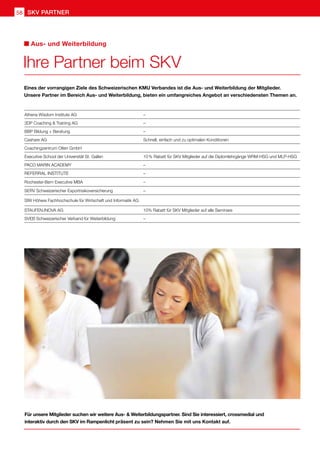 Ihre Partner beim SKV
Aus- und Weiterbildung
Eines der vorrangigen Ziele des Schweizerischen KMU Verbandes ist die Aus- und Weiterbildung der Mitglieder.
Unsere Partner im Bereich Aus- und Weiterbildung, bieten ein umfangreiches Angebot an verschiedensten Themen an.
Athena Wisdom Institute AG –
3DP Coaching  Training AG –
BBP Bildung + Beratung –
Cashare AG Schnell, einfach und zu optimalen Konditionen
Coachingzentrum Olten GmbH
Executive School der Universität St. Gallen 10 % Rabatt für SKV Mitglieder auf die Diplomlehrgänge WRM-HSG und MLP-HSG
Paco Marin Academy –
REFERRAL INSTITUTE –
Rochester-Bern Executive MBA –
SERV Schweizerischer Exportrisikoversicherung –
SIW Höhere Fachhochschule für Wirtschaft und Informatik AG
STAUFEN.INOVA AG 10% Rabatt für SKV Mitglieder auf alle Seminare
SVEB Schweizerischer Verband für Weiterbildung –
Für unsere Mitglieder suchen wir weitere Aus-  Weiterbildungspartner. Sind Sie interessiert, crossmedial und
interaktiv durch den SKV im Rampenlicht präsent zu sein? Nehmen Sie mit uns Kontakt auf.
SKV Partner
58
 