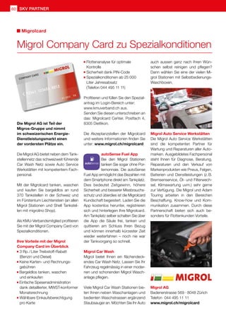 60 SKV Partner
	Flottenanalyse für optimale
	Kontrolle
	Sicherheit dank PIN-Code
	Spezialkonditionen ab 25 000
	 Liter Jahresabsatz
	(Telefon 044 495 11 11)
Profitieren und füllen Sie den Spezial-
antrag im Login-Bereich unter:
www.kmuverband.ch aus.
Senden Sie diesen unterschrieben an
das: Migrolcard Center, Postfach 4,
8305 Dietlikon.
Die Akzeptanzstellen der Migrolcard
und weitere Informationen finden Sie
unter: www.migrol.ch/migrolcard
autoSense Fuel App
Bei den Migrol Stationen
tanken Sie sogar ohne Por-
temonnaie. Die autoSense
Fuel App ermöglicht das Bezahlen mit
dem Smartphone direkt am Tankplatz.
Dies bedeutet Zeitgewinn, höhere
Sicherheit und besserer Missbrauchs-
schutz und überdies ist die Migrolcard
Kundschaft begeistert. Laden Sie die
App kostenlos herunter, registrieren
sich und hinterlegen Ihre Migrolcard.
Am Tankplatz selber schalten Sie über
die App die Säule frei, tanken und
quittieren am Schluss Ihren Bezug
und können innerhalb kürzester Zeit
wieder weiterfahren – noch nie war
der Tankvorgang so schnell.
Migrol Car Wash
Migrol bietet Ihnen ein flächendeck-
endes Car Wash Netz. Lassen Sie Ihr
Fahrzeug regelmässig in einer moder-
nen und schonenden Migrol Wasch-
anlage pflegen.
Viele Migrol Car Wash Stationen bie-
ten Ihnen neben Waschanlagen und
bedienten Waschstrassen ergänzend
Staubsauger an. Möchten Sie Ihr Auto
Migrolcard
Die Migrol AG ist Teil der
Migros-Gruppe und nimmt
im schweizerischen Energie-
Dienstleistungsmarkt einen
der vordersten Plätze ein.
Die Migrol AG bietet neben dem Tank-
stellennetz das schweizweit führende
Car Wash Netz sowie Auto Service
Werkstätten mit kompetentem Fach-
personal.
Mit der Migrolcard tanken, waschen
und kaufen Sie bargeldlos an rund
370 Tankstellen in der Schweiz und
im Fürstentum Liechtenstein (an allen
Migrol Stationen und Shell Tankstel-
len mit migrolino Shop).
Als KMU-Verbandsmitglied profitieren
Sie mit der Migrol Company Card von
Spezialkonditionen.
Ihre Vorteile mit der Migrol
Company Card im Überblick
	3 Rp. / Liter Treibstoff-Rabatt
	 (Benzin und Diesel)
Keine Karten- und Rechnungs-
	gebühren
Bargeldlos tanken, waschen
	 und einkaufen
Einfache Spesenadministration
	 dank detaillierter, MWST-konformer
	Monatsrechnung
	Wählbare Einkaufsberechtigung
	 pro Karte
auch aussen ganz nach Ihren Wün-
schen selbst reinigen und pflegen?
Dann wählen Sie eine der vielen Mi-
grol Stationen mit Selbstbedienungs-
Waschboxen.
Migrol Auto Service Werkstätten
Die Migrol Auto Service Werkstätten
sind die kompetenten Partner für
Wartung und Reparaturen aller Auto-
marken. Ausgebildetes Fachpersonal
steht Ihnen für Diagnose, Beratung,
Reparaturen und den Verkauf von
Markenprodukten wie Pneus, Felgen,
Batterien und Dienstleistungen (z. 
B.
Bremsenservice, Öl- und Filterwech-
sel, Klimawartung uvm.) sehr gerne
zur Verfügung. Die Migrol und Adam
Touring arbeiten in den Bereichen
Beschaffung, Know-how und Kom-
munikation zusammen. Durch diese
Partnerschaft bieten sich auch be-
sonders für Flottenkunden Vorteile.
Migrol Company Card zu Spezialkonditionen
Migrol AG
Badenerstrasse 569 · 8048 Zürich
Telefon 044 495 11 11
www.migrol.ch/migrolcard
 