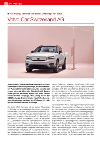 SKV partner
62
Seit 2017 fährt Volvo Cars eine konsequente und um-
fassende Elektrifizierungsstrategie. Als erster Premi-
um-Automobilhersteller überhaupt. Alle Modelle gibt
es nur noch als Mild- oder Plug-in Hybrid. Zudem
stösst jährlich ein neues Modell zur Volvo Familie
vollelektrischer Fahrzeuge. Den Anfang macht der
XC40 Recharge. Er steht für eine neue Volvo Genera-
tion, die nebst der verbesserten CO2-Bilanz mit zahl-
reichen weiteren Vorteilen auftrumpft.
Der Volvo XC40 Recharge ist ein weiterer Meilenstein
im Rahmen der konsequenten Elektrifizierungsstrategie,
bei der Volvo Cars eine branchenweite Vorreiterrolle ein-
nimmt. Vollelektrische Fahrzeuge unterscheiden sich von
herkömmlichen Automobilen vordergründig durch die An-
triebsart und, damit einhergehend, durch die verbesser-
te CO2-Bilanz und reduzierte Lärmemissionen. Aber sie
bieten auch mehr Stauraum. Die Batterie, welche die
Elektroautos antreibt, ist verhältnismässig klein und lässt
sich in den Fahrzeugboden integrieren. Der vollelektrische
XC40 Recharge verfügt dadurch im Vergleich zu Fahrzeu-
gen mit einem klassischen Verbrennungsmotor über 30 Li-
ter mehr Stauraum, beispielsweise auch unter der Motor-
haube. Zudem gibt es keinen Bedarf mehr für Endrohre
oder einen grossen Kühlergrill, was zu optischen Unter-
schieden führt. Die Elektrifizierung bringt jedoch auch
eine Modernisierung im Cockpit des Fahrzeugs mit sich.
So wird der Fahrer des XC40 Recharge anhand einer
eigens für Elektroautos entwickelten Bedienschnittstelle
über relevante Informationen wie den Batteriestatus auf
dem Laufenden gehalten.
Fahrer des Volvo XC40 Recharge kommen ferner in den
Genuss des neuen Infotainment-Systems, welches auf
Android basiert und gemeinsam mit Google entwickelt
wurde. Das neue System bietet eine vollständige Integra-
tion von Android Automotive OS, zu dessen besten Merk-
malen zählt, dass es als Android-Betriebssystem Millio-
nen von Entwicklern vertraut und auf den Einsatz im Auto
zugeschnitten ist. Technologien und Dienstleistungen von
Google (z.B. Google Maps oder Google Assistant) und
Volvo sind in das System integriert; zusätzliche optimierte
Musik- und Medien-Apps sind im Google Play Store er-
hältlich. Der elektrische Volvo XC40 ist zudem der erste
Volvo, der Updates für Software und Betriebssystem
«Over-the-Air» erhält. Folglich wird er sich auch nach dem
Volvo Car Switzerland AG
Nachhaltig, vernetzt und sicher unterwegs mit Volvo
 