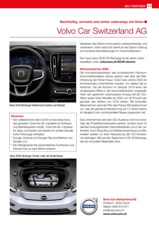 63
skv partner
Volvo Car Switzerland AG
Postfach · 8050 Zürich
Telefon 0800 810 811
info@volvocars.ch
www.volvocars.ch
Nachhaltig, vernetzt und sicher unterwegs mit Volvo
Volvo Car Switzerland AG
Hinweise:
* 	Der vollelektrische Volvo XC40 ist das erste Auto,
	 das grössere «Over-the-Air»-Updates für Software 	
	 und Betriebssystem erhält. «Over-the-Air»-Updates 	
	 für Apps und Karten sind bereits für andere aktuelle 	
	 Volvo Fahrzeuge verfügbar.
* 	Google, Android und Google Play sind Marken von
	 Google LLC.
* 	Die Verfügbarkeit der beschriebenen Funktionen und 	
	 Dienste kann je nach Markt variieren.
Volvo XC40 Recharge Infotainment-System auf Android
Volvo XC40 Recharge «Frunk» unter der Vorderhaube
Verlassen des Werks kontinuierlich weiterentwickeln und
verbessern. Volvo setzt sich damit an die Spitze in Bezug
auf vernetzte Dienstleistungen im Automobilbereich.
Der neue Volvo XC40 P8 Recharge ist ab sofort online
bestellbar unter: volvocars.ch/XC40-electric
Klimaneutral bis 2040
Die Innovationsbestreben des schwedischen Premium-
Automobilherstellers reichen jedoch weit über die Elek-
trifizierung der Flotte hinaus: Volvo Cars will bis 2040 ein
klimaneutrales Unternehmen werden. Um dieses Ziel zu
erreichen, hat der Konzern im Oktober 2019 einen der
ehrgeizigsten Pläne in der Automobilindustrie vorgestellt.
Über den gesamten Lebenszyklus hinweg soll die CO2-
Bilanz jedes Volvo Modells bis 2025 um 40 Prozent ge-
genüber den Werten von 2018 sinken. Mit konkreten
Massnahmen setzt der Plan das Pariser Klimaabkommen
um, das die globale Erderwärmung auf 1,5 Grad Celsius
im Vergleich zum vorindustriellen Niveau begrenzen will.
Das Unternehmen wird den CO2-Ausstoss nicht nur inner-
halb des Produktionsnetzwerks senken, sondern auch im
darüber hinausgehenden Geschäftsbetrieb und in der Lie-
ferkette. Auch Recycling und Wiederverwendung von Ma-
terialien werden zu einer Reduzierung der CO2-Emissio-
nen beitragen. Wie bei den Teppichen im XC 40 Recharge,
die aus recycelten Materialien sind.
 