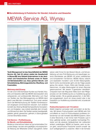 64 SKV Partner
setzen viele Firmen für den Bereich Berufs- und Schutz-
kleidung auf eine Profi-Betreuung und beauftragen ex-
terne Dienstleister wie MEWA mit einem verlässlichen
und kompetenten Full-Service. MEWA Wynau wäscht
und bearbeitet monatlich rund 42.000 Kleidungsteile.
Damit nichts durcheinander geht und die Träger jeweils
genau ihre Jacken, Hosen, Kittel oder Overalls zurück-
bekommen, ist jedes Kleidungsteil mit einem Barcode
gekennzeichnet. Mit diesem IT-gestützten Identifikati-
onssystem kann der Weg eines Teiles durch den Pflege-
prozess von der Anlieferung bis zur Auslieferung genau
verfolgt werden. Ob es gerade gewaschen, in der Näh-
erei ausgebessert, durch ein neues ersetzt oder in der
Expedition zur Auslieferung vorbereitet wird, ist jederzeit
feststellbar.
Putztuchkompetenz seit 113 Jahren
Abfall möglichst vermeiden statt vermindern ist die De-
vise. Mit seinem Putztuchsystem setzt MEWA sehr früh
und effektiv an. Auch im Putztuchbereich profitieren Un-
ternehmen von den Vorteilen des MEWA Systems. Denn
in einer Ökonomie, in der immer mehr Produkte «just in
time» gefertigt werden, sind qualitativ hochwertige Pro-
dukte und die absolute Verlässlichkeit der Lieferanten
einfach unabdingbar. MEWA ist Experte, wenn es dar-
um geht, verschmutzte Putztücher sowohl umwelt- als
auch auflagengerecht zu waschen. Allein in der Schweiz
Textil-Management ist das Geschäftsfeld der MEWA
Service AG. Seit 23 Jahren stattet die Gesellschaft
in Wynau/BE eine Vielzahl Unternehmen in der deut-
schen und französischen Schweiz sowie im Tessin
mit Betriebstextilien aus. Dazu gehören Berufs- und
Schutzkleidung, Mehrwegputztücher, Ölauffang- und
Fussmatten.
Mehrweg statt Einweg
Für die rund 4.500 Schweizer Kunden aus Handel, Indu-
strie und Gewerbe stellt das MEWA Servicesystem eine
zeitsparende und professionelle Alternative zum Kauf
von Textilien dar. Das Mehrwegprinzip von MEWA dient
gleich zwei Mal dem Umweltschutz: Zum einen werden
durch die Mehrfachnutzung der Textilien Primärressour-
cen eingespart und Emissionen reduziert. Zum anderen
bündelt das Sharing-Modell fachspezifische Kompeten-
zen und Aufgaben, was indirekt ebenfalls dem Umwelt-
und Klimaschutz dient. Die Textilien werden bereitgestellt,
geliefert, geholt, gewaschen, gefinisht, in Stand gehalten
und bei Verschleiss ersetzt.
Full-Service – Profibetreuung
für Berufs- und Schutzkleidung
Moderne Unternehmen haben ein gut entwickeltes Cor-
porate Design, bei dem eine gepflegte und ansprechen-
de Kleidung der Mitarbeiter einfach dazugehört. Daher
MEWA Service AG, Wynau
Berufskleidung  Putztücher für Handel, Industrie und Gewerbe
 