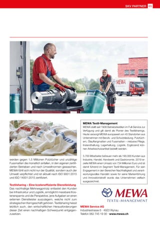 SKV partner 65
MEWA Service AG
Industriestrasse 6 · 4923 Wynau
Telefon 062 745 19 00 · www.mewa.ch
werden gegen 1,5 Millionen Putztücher und unzählige
Fussmatten die monatlich anfallen, in den eigenen zertifi-
zierten Betrieben und nach Umweltnormen gewaschen.
MEWA fühlt sich nicht nur der Qualität, sondern auch der
Umwelt verpflichtet und ist aktuell nach ISO 9001:2015
und ISO 14001:2015 zertifiziert.
Textilsharing – Eine kosteneffiziente Dienstleistung
Das nachhaltige Mehrwegprinzip entlastet den Kunden
bei Infrastruktur und Logistik, ermöglicht messbare Kos-
tenersparnis und die Perspektive, jene Aufgaben an einen
externen Dienstleister auszulagern, welche nicht zum
strategischen Kerngeschäft gehören. Textilsharing heisst
letztlich auch, den wirtschaftlichen Herausforderungen
dieser Zeit einen nachhaltigen Schwerpunkt entgegen-
zusetzen.
MEWA Textil-Management
MEWA stellt seit 1908 Betriebstextilien im Full-Service zur
Verfügung und gilt damit als Pionier des Textilsharings.
Heute versorgt MEWA europaweit von 45 Standorten aus
Unternehmen mit Berufs- und Schutzkleidung, Putztüch-
ern, Ölauffangmatten und Fussmatten – inklusive Pflege,
Instandhaltung, Lagerhaltung, Logistik. Ergänzend kön-
nen Arbeitsschutzartikel bestellt werden.
5.700 Mitarbeiter betreuen mehr als 190.000 Kunden aus
Industrie, Handel, Handwerk und Gastronomie. 2019 er-
zielte MEWA einen Umsatz von 734 Millionen Euro und ist
damit führend im Segment Textil-Management. Für sein
Engagement in den Bereichen Nachhaltigkeit und verant-
wortungsvolles Handeln sowie für seine Markenführung
und Innovationskraft wurde das Unternehmen vielfach
ausgezeichnet.
 