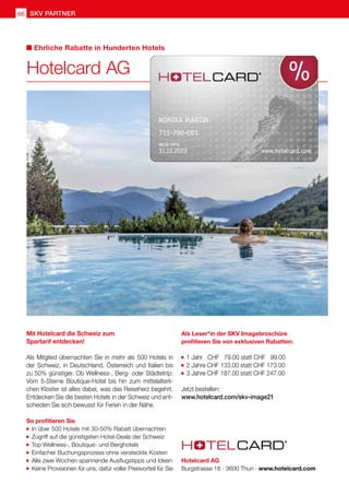 SKV partner
66
Mit Hotelcard die Schweiz zum
Spartarif entdecken!
Als Mitglied übernachten Sie in mehr als 500 Hotels in
der Schweiz, in Deutschland, Österreich und Italien bis
zu 50% günstiger. Ob Wellness-, Berg- oder Städtetrip:
Vom 5-Sterne Boutique-Hotel bis hin zum mittelalterli-
chen Kloster ist alles dabei, was das Reiseherz begehrt.
Entdecken Sie die besten Hotels in der Schweiz und ent-
scheiden Sie sich bewusst für Ferien in der Nähe.
So profitieren Sie
	In über 500 Hotels mit 30-50% Rabatt übernachten
	Zugriff auf die günstigsten Hotel-Deals der Schweiz
	Top Wellness-, Boutique- und Berghotels
	Einfacher Buchungsprozess ohne versteckte Kosten
	Alle zwei Wochen spannende Ausflugstipps und Ideen
	Keine Provisionen für uns, dafür voller Preisvorteil für Sie
	
Als Leser*in der SKV Imagebroschüre
profitieren Sie von exklusiven Rabatten:
	1 Jahr CHF 79.00 statt CHF 99.00
	2 Jahre CHF 133.00 statt CHF 173.00
	3 Jahre CHF 187.00 statt CHF 247.00
Jetzt bestellen:
www.hotelcard.com/skv-image21
Hotelcard AG
Ehrliche Rabatte in Hunderten Hotels
Hotelcard AG
Burgstrasse 18 · 3600 Thun · www.hotelcard.com
 