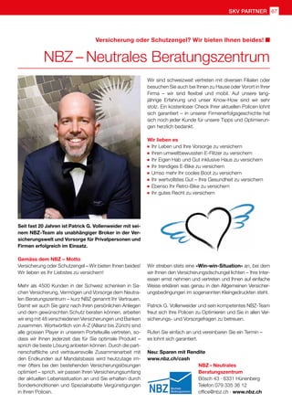 SKV partner 67
NBZ – Neutrales
Beratungszentrum
Bösch 43 · 6331 Hünenberg
Telefon 079 335 36 12
office@nbz.ch · www.nbz.ch
Seit fast 20 Jahren ist Patrick G. Vollenweider mit sei-
nem NBZ-Team als unabhängiger Broker in der Ver-
sicherungswelt und Vorsorge für Privatpersonen und
Firmen erfolgreich im Einsatz.
Gemäss dem NBZ – Motto
Versicherung oder Schutzengel – Wir bieten Ihnen beides!
Wir lieben es Ihr Liebstes zu versichern!
Mehr als 4500 Kunden in der Schweiz schenken in Sa-
chen Versicherung, Vermögen und Vorsorge dem Neutra-
len Beratungszentrum – kurz NBZ genannt Ihr Vertrauen.
Damit wir auch Sie ganz nach Ihren persönlichen Anliegen
und dem gewünschten Schutz beraten können, arbeiten
wir eng mit 48 verschiedenen Versicherungen und Banken
zusammen. Wortwörtlich von A-Z (Allianz bis Zürich) sind
alle grossen Player in unserem Portefeuille vertreten, so-
dass wir Ihnen jederzeit das für Sie optimale Produkt –
sprich die beste Lösung anbieten können. Durch die part-
nerschaftliche und vertrauensvolle Zusammenarbeit mit
den Endkunden auf Mandatsbasis wird heutzutage im-
mer öfters bei den bestehenden Versicherungslösungen
optimiert – sprich, wir passen Ihren Versicherungsumfang
der aktuellen Lebenssituation an und Sie erhalten durch
Sonderkonditionen und Spezialrabatte Vergünstigungen
in Ihren Policen.
NBZ – Neutrales Beratungszentrum
Versicherung oder Schutzengel? Wir bieten Ihnen beides!
Wir sind schweizweit vertreten mit diversen Filialen oder
besuchen Sie auch bei Ihnen zu Hause oder Vorort in Ihrer
Firma – wir sind flexibel und mobil. Auf unsere lang-
jährige Erfahrung und unser Know-How sind wir sehr
stolz. Ein kostenloser Check Ihrer aktuellen Policen lohnt
sich garantiert – in unserer Firmenerfolgsgeschichte hat
sich noch jeder Kunde für unsere Tipps und Optimierun-
gen herzlich bedankt.
Wir lieben es
	 Ihr Leben und Ihre Vorsorge zu versichern
	 Ihren umweltbewussten E-Flitzer zu versichern
	 Ihr Eigen Hab und Gut inklusive Haus zu versichern
	 Ihr trendiges E-Bike zu versichern
	 Umso mehr Ihr cooles Boot zu versichern
	 Ihr wertvollstes Gut – Ihre Gesundheit zu versichern
	 Ebenso Ihr Retro-Bike zu versichern
	 Ihr gutes Recht zu versichern
Wir streben stets eine «Win-win-Situation» an, bei dem
wir Ihnen den Versicherungsdschungel lichten – Ihre Inter-
essen ernst nehmen und vertreten und Ihnen auf einfache
Weise erklären was genau in den Allgemeinen Versicher-
ungsbedingungen im sogenannten Kleingedruckten steht.
Patrick G. Vollenweider und sein kompetentes NBZ-Team
freut sich Ihre Policen zu Optimieren und Sie in allen Ver-
sicherungs- und Vorsorgefragen zu betreuen.
Rufen Sie einfach an und vereinbaren Sie ein Termin –
es lohnt sich garantiert.
Neu: Sparen mit Rendite
www.nbz.ch/cash
 