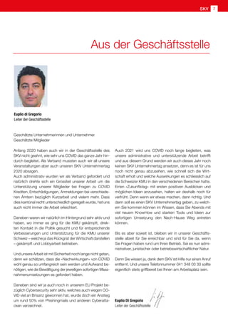 SKV 7
Aus der Geschäftsstelle
Geschätzte Unternehmerinnen und Unternehmer
Geschätzte Mitglieder
Anfang 2020 haben auch wir in der Geschäftsstelle des
SKV nicht geahnt, wie sehr uns COVID das ganze Jahr hin-
durch begleitet. Als Verband mussten auch wir all unsere
Veranstaltungen aber auch unseren SKV Unternehmertag
2020 absagen.
Auch administrativ wurden wir als Verband gefordert und
natürlich drehte sich ein Grossteil unserer Arbeit um die
Unterstützung unserer Mitglieder bei Fragen zu COVID
Krediten, Entschädigungen, Anmeldungen bei verschiede-
nen Ämtern bezüglich Kurzarbeit und vielem mehr. Dass
dies kantonal recht unterschiedlich geregelt wurde, hat uns
auch nicht immer die Arbeit erleichtert.
Daneben waren wir natürlich im Hintergrund sehr aktiv und
haben, wo immer es ging für die KMU gekämpft, direk-
ten Kontakt in die Politik gesucht und für entsprechende
Verbesserungen und Unterstützung für die KMU unserer
Schweiz – welche ja das Rückgrat der Wirtschaft darstellen
– gekämpft und Lobbyarbeit betrieben.
Und unsere Arbeit ist mit Sicherheit noch lange nicht getan,
denn wir schätzen, dass die «Nachwirkungen» von COVID
wohl genau so umfangreich sein werden und Aufwand be-
nötigen, wie die Bewältigung der jeweiligen sofortigen Mass-
nahmenumsetzungen es gefordert haben.
Daneben sind wir ja auch noch in unserem EU Projekt be-
züglich Cybersecurity sehr aktiv, welches auch wegen CO-
VID viel an Brisanz gewonnen hat, wurde doch ein Anstieg
um rund 50% von Phishingmails und anderen Cyberatta-
cken verzeichnet.
Euplio di Gregorio
Leiter der Geschäftsstelle
Auch 2021 wird uns COVID noch lange begleiten, was
unsere administrative und unterstützende Arbeit betrifft
und aus diesem Grund werden wir auch dieses Jahr noch
keinen SKV Unternehmertag ansetzen, denn es ist für uns
noch nicht genau abzusehen, wie schnell sich die Wirt-
schaft erholt und welche Auswirkungen es schliesslich auf
die Schweizer KMU in den verschiedenen Bereichen hatte.
Einen «Zukunftstag» mit ersten positiven Ausblicken und
möglichen Ideen anzusehen, halten wir deshalb noch für
verfrüht. Denn wenn wir etwas machen, dann richtig. Und
dann soll es einen SKV Unternehmertag geben, zu welch-
em Sie kommen können im Wissen, dass Sie Abends mit
viel neuem KnowHow und starken Tools und Ideen zur
sofortigen Umsetzung den Nach-Hause Weg antreten
können.
Bis es aber soweit ist, bleiben wir in unserer Geschäfts-
stelle allzeit für Sie erreichbar und sind für Sie da, wenn
Sie Fragen haben rund um Ihren Betrieb. Sei es nun admi-
nistrativer, juristischer oder betriebswirtschaftlicher Natur.
Denn Sie wissen ja, dank dem SKV ist Hilfe nur einen Anruf
entfernt. Und unsere Telefonnummer 041 348 03 30 sollte
eigentlich stets griffbereit bei Ihnen am Arbeitsplatz sein.
Euplio Di Gregorio
Leiter der Geschäftsstelle
 