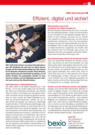 SKV partner 73
SKV 73
KMU-Administration
2021 stellt Unternehmer vor grosse Herausforderun-
gen. Die Pandemie hat nach wie vor starke Auswir-
kungen auf den Unternehmeralltag und viele müssen
für ihr Business erfinderisch werden. Neue Verkaufs-
wege werden gesucht, Kreativität ist gefragt, um mit
seinen Kunden und potenziellen Kunden im Aus-
tausch zu bleiben und die Digitalisierung darf natür-
lich auch nicht auf der Strecke bleiben.
Adé Papierchaos – Hallo Digitalisierung
Seit vielen Jahren ist der Begriff «Digitalisierung» in aller
Munde – ob für den privaten Alltag oder das Berufsle-
ben. Alles muss miteinander verknüpft sein, das einfache
Teilen von Fotos in der Familie muss reibungslos funktio-
nieren und Musik soll per Smartphone gesteuert werden.
Viele von Ihnen würden den Begriff Digitalisierung viel-
leicht als Buzzword bezeichnen. Letztlich hat uns vor
allem letztes Jahr gezeigt, wie wichtig der unabhängige
Zugriff auf Daten ist. Wie wichtig ortsunabhängiges, aber
gleichzeitig sicheres Arbeiten ist. Seit Anfang Jahr ist die
Homeoffice-Pflicht durch den Bund gegeben. Doch wie
viele Unternehmer sind wirklich darauf eingerichtet, eine
komplette Arbeitswoche zuhause zu verbringen? Das Ar-
beiten von Zuhause kann nur funktionieren, wenn man auf
digitale Lösungen, die cloudbasiert sind, setzt. Mit der
Business-Software bexio beispielsweise, die auf die Be-
dürfnisse Schweizer KMU zugeschnitten ist, digitalisieren
Sie Ihre gesamten administrativen Arbeitsprozesse und
arbeiten dabei vollständig in der Cloud und somit kom-
plett ortsunabhängig.
Effizient, digital und sicher!
Administration muss nicht
kompliziert sein: Mach keis Büro uf!
Mit einer Business-Software lässt sich nicht nur wunder-
bar ortsunabhängig arbeiten, sondern die Administration
ist auch schneller und unkomplizierter erledigt. Beim Ar-
beiten mit einer Software, wie bexio eine ist, profitiert
man zusätzlich von Automatisierungen und einer daraus
resultierenden Zeitersparnis. Durch die automatisierten
Prozesse verringert sich selbstverständlich auch die Feh-
leranfälligkeit. bexio ist dabei genau auf die Bedürfnisse
von Kleinunternehmern ausgerichtet. Sie erhalten stets
eine Übersicht über Ihre finanzielle Lage, können per
Mausklick verbuchen und vergessen dank aktivem Mahn-
wesen keine unbezahlten Rechnungen mehr.
Neue Verkaufswege: Führen Sie Ihr Business online
Durch die herrschende Pandemie sind Kunden verunsi-
chert, was Einfluss auf das Konsumverhalten hat. Viele
Käufe werden daher online getätigt. Versuchen Sie, mit Ih-
rem Unternehmen auch im Netz präsent zu sein. Erstellen
Sie ganz einfach mit zahlreichen Partner-Apps aus dem
bexio eigenen Marktplatz Ihren Online Shop. Damit Ihr
Online Shop dann auch im Netz gefunden wird, können
Sie Werbeanzeigen schalten. Brauchen Sie Unterstüt-
zung? Entdecken Sie unser Weiterbildungsangebot der
bexio University und lernen Sie, Werbeanzeigen bei Goog-
le, Facebook  Co. zu schalten, wie ein Profi.
Arbeiten auch Sie effizienter, sicherer und digitaler!
Erledigen auch Sie Ihre KMU-Administration effizienter, si-
cherer und digitaler mit bexio – ob im Büro oder zu Hause!
Durch unsere Partnerschaft mit dem SKV profitieren Ver-
bandsmitglieder von 20% Rabatt auf alle Pakete im ersten
Jahr mit dem Gutscheincode «skv2021». Auch profitieren
Mitglieder von kostenlosen Schulungen, Webinaren und
vielem mehr. Unser Ziel ist es, Kleinunternehmer erfolgrei-
cher zu machen und den Büroalltag zu vereinfachen. Wir
sind überzeugt, dass wir dafür das perfekte Werkzeug bie-
ten: Eine Software, die Geschäftsprozesse automatisiert
und Marktteilnehmer miteinander vernetzt. Mehr als 30’000
Kunden vertrauen bereits auf bexio – Sie bald auch?
bexio AG
Alte Jonastrasse 24
8640 Rapperswil
Telefon 071 552 00 61
kunden@bexio.com
www.bexio.com/skv
 