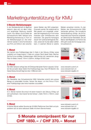 SKV
74
In der Werbelandschaft ist allgemein
bekannt, dass sich vor allem mittel-
und langfristige Werbung bezahlt
macht. Aus diesem Grund bietet der
Schweizerische KMU Verband eine
Marketingunterstützung in Form ei-
ner Werbekampagne an. Die Unter-
nehmen werden in einer Kombination
aus Print und Online in den verschie-
1. Monat
Sie machen eine Publireportage über ¾ Seite in der Zeitung «Erfolg» sowie
zusätzlich ein Image-Inserat ¼ Seite am unteren Rand dieser Seite. Machen
Sie Ihre Firma vorstellig. Publireportage: 4000 Zeichen inkl. Leerzeichen, abzgl.
Platz für Bilder, Inserat: 70mm x 208mm, Auflage 35'000 Leser.
2. Monat
Der KMU Verband verfügt über 26 Onlineportale (jeder Kanton separat). Schal-
ten Sie auf jeder dieser Seiten Ihre Publireportage resp. Ihren PR-Bericht. Die
Gesamtbesucherzahl liegt bei über 3 Millionen/Jahr.
3. Monat
Der Newsletter des Schweizerischen KMU Verbandes erreicht eine grosse
Menge an potenziellen Kunden. Nutzen Sie diesen, um Ihre Firma in Form
einer Publireportage oder eines Inserates vorzustellen.
4. Monat
Im 4. Monat machen Sie erneut mit einem Inserat in der Zeitung «Erfolg» auf
sich aufmerksam. Das Inserat hat die Grösse ¹8 Seite 70mm x 100mm, Leser
35'000.
5. Monat
Im letzten Monat wählen Sie eine der 26 KMU Plattformen Ihrer Wahl und prä-
sentieren sich an einer exklusiven Stelle mit einem Banner/Inserat.
www.netzwerk-zuerich.ch
www.netzwerk-bern.ch
www.netzwerk-stgallen.ch
www.netzwerk-zuerich.ch
www.netzwerk-bern.ch
www.netzwerk-stgallen.ch
5 Monate omnipräsent für nur
CHF 1850. –  / CHF 370. –  Monat
denen Medien des SKV präsentiert.
Einerseits werden Sie redaktionell ins
Bild gesetzt und vorgestellt, ander-
seits als Imagewerbung in Form eines
Inserates oder Onlinebanners aktiv
beworben. Die gesamte Kampagne
dauert fünf aufeinanderfolgende Mo-
nate, wobei der Kunde selber wählen
kann, in welchem Monat er welche
Medien einsetzten möchte. Zu den
Medien des Schweizerischen KMU
Verbandes gehören: Die monatliche
Verbandszeitung «Erfolg», die 26 On-
lineportale (nach Kantonen aufgeteilt),
ein elektronischer Newsletter, der per
Mail an alle Mitglieder und Partner des
SKV geht sowie die Homepage www.
kmuverband.ch.
5 Monate Werbekampagne
¾
Publireportage
¼ Inserat
Nr. 9/10 • September / Oktober 2019 • 13. Jahrgang • Preis CHF 3.90 • www.netzwerk-verlag.ch • AZB 6300 Zug
ERFOLG
Offizielles Organ des Schweizerischen KMU Verbandes
Die starke Zeitung
für Selbstständige,
Unternehmer und
Existenzgründer
SKV
SKV Interview
Aserbaidschan bietet für
Schweizer KMU grosse Chancen
Artikel Seite 4
Arbeit
Spielend verkaufen.
Wer spielt, gewinnt Kunden!
Artikel Seite 10
Marketing
Öffnen Sie neue Kundenmärkte
50'000 Kunden warten
Artikel Seite 12 – 13
Nachfolge
Wo und wie passende
Kaufinteressenten für Ihre
Nachfolge finden?
Artikel Seite 17
Natur  Umwelt
Ohne Bienen kein Essen
Artikel Seite 25
Digital
Kunden gewinnen und halten:
Warum das so wichtig ist
Artikel Seite 39
Digital
Fernsignaturlösung am
Arbeitsplatz mit SignLive!
Artikel Seite 45
Gesundheit
Mehr Ausgeglichenheit
mit der TCM-Ernährung
Artikel Seite 51
¹⁄8 Inserat
Marketingunterstützung für KMU
 