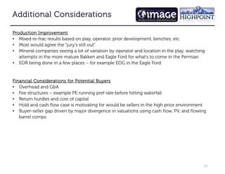 20
Additional Considerations
Additional Considerations
Additional Considerations
Additional Considerations
Production Improvement
Production Improvement
Production Improvement
Production Improvement
• Mixed re-frac results based on play, operator, prior development, benches, etc
• Most would agree the “jury’s still out”
• Mineral companies seeing a lot of variation by operator and location in the play, watching
attempts in the more mature Bakken and Eagle Ford for what’s to come in the Permian
• EOR being done in a few places – for example EOG in the Eagle Ford
Financial Considerations for Potential Buyers
Financial Considerations for Potential Buyers
Financial Considerations for Potential Buyers
Financial Considerations for Potential Buyers
• Overhead and G&A
• Fee structures – example PE running pref rate before hitting waterfall
• Return hurdles and cost of capital
• Hold and cash flow case is motivating for would be sellers in the high price environment
• Buyer-seller gap driven by major divergence in valuations using cash flow, PV, and flowing
barrel comps
 