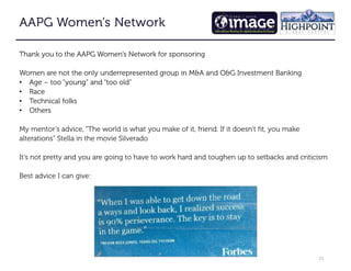 23
AAPG Women’s Network
AAPG Women’s Network
AAPG Women’s Network
AAPG Women’s Network
Thank you to the AAPG Women’s Network for sponsoring
Women are not the only underrepresented group in M&A and O&G Investment Banking
• Age – too “young” and “too old”
• Race
• Technical folks
• Others
My mentor’s advice, “The world is what you make of it, friend. If it doesn’t fit, you make
alterations” Stella in the movie Silverado
It’s not pretty and you are going to have to work hard and toughen up to setbacks and criticism
Best advice I can give:
 