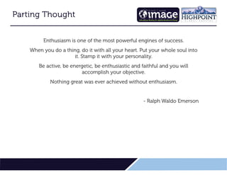 24
Parting Thought
Parting Thought
Parting Thought
Parting Thought
Enthusiasm is one of the most powerful engines of success.
When you do a thing, do it with all your heart. Put your whole soul into
it. Stamp it with your personality.
Be active, be energetic, be enthusiastic and faithful and you will
accomplish your objective.
Nothing great was ever achieved without enthusiasm.
- Ralph Waldo Emerson
 