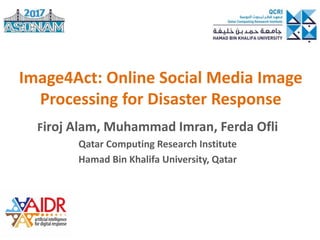 Image4Act: Online Social Media Image
Processing for Disaster Response
Firoj Alam, Muhammad Imran, Ferda Ofli
Qatar Computing Research Institute
Hamad Bin Khalifa University, Qatar
 