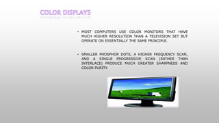 • MOST COMPUTERS USE COLOR MONITORS THAT HAVE
MUCH HIGHER RESOLUTION THAN A TELEVISION SET BUT
OPERATE ON ESSENTIALLY THE SAME PRINCIPLE.
• SMALLER PHOSPHOR DOTS, A HIGHER FREQUENCY SCAN,
AND A SINGLE PROGRESSIVE SCAN (RATHER THAN
INTERLACE) PRODUCE MUCH GREATER SHARPNESS AND
COLOR PURITY.
 