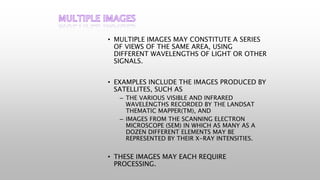 • MULTIPLE IMAGES MAY CONSTITUTE A SERIES
OF VIEWS OF THE SAME AREA, USING
DIFFERENT WAVELENGTHS OF LIGHT OR OTHER
SIGNALS.
• EXAMPLES INCLUDE THE IMAGES PRODUCED BY
SATELLITES, SUCH AS
– THE VARIOUS VISIBLE AND INFRARED
WAVELENGTHS RECORDED BY THE LANDSAT
THEMATIC MAPPER(TM), AND
– IMAGES FROM THE SCANNING ELECTRON
MICROSCOPE (SEM) IN WHICH AS MANY AS A
DOZEN DIFFERENT ELEMENTS MAY BE
REPRESENTED BY THEIR X-RAY INTENSITIES.
• THESE IMAGES MAY EACH REQUIRE
PROCESSING.
 