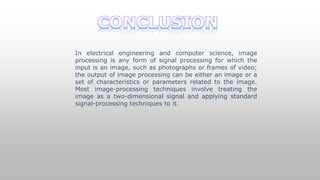 In electrical engineering and computer science, image
processing is any form of signal processing for which the
input is an image, such as photographs or frames of video;
the output of image processing can be either an image or a
set of characteristics or parameters related to the image.
Most image-processing techniques involve treating the
image as a two-dimensional signal and applying standard
signal-processing techniques to it.
 